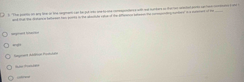 3: "The points on any line or line segment can be put into one-to-one correspondence with real numbers so that two selected points can have coordinates 0 and ?
and that the distance between two points is the absolute value of the difference between the corresponding numbers" is a statement of the
segment bisector
angle
Segment Addition Postulate
Ruler Postulate
collinear