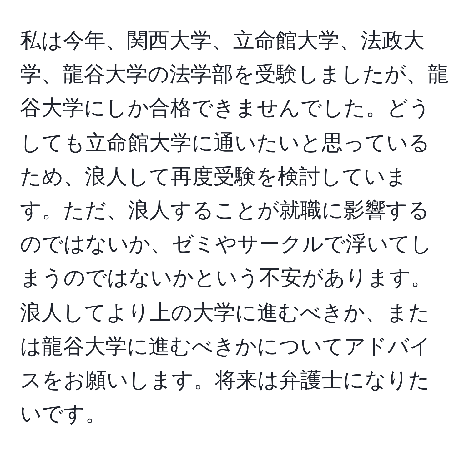 私は今年、関西大学、立命館大学、法政大学、龍谷大学の法学部を受験しましたが、龍谷大学にしか合格できませんでした。どうしても立命館大学に通いたいと思っているため、浪人して再度受験を検討しています。ただ、浪人することが就職に影響するのではないか、ゼミやサークルで浮いてしまうのではないかという不安があります。浪人してより上の大学に進むべきか、または龍谷大学に進むべきかについてアドバイスをお願いします。将来は弁護士になりたいです。