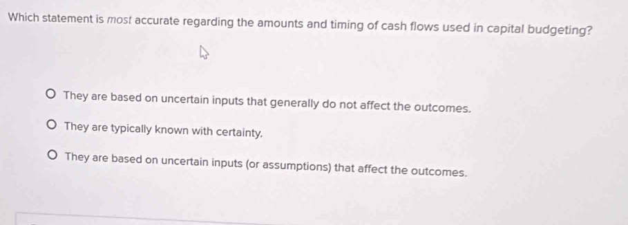 Which statement is most accurate regarding the amounts and timing of cash flows used in capital budgeting?
They are based on uncertain inputs that generally do not affect the outcomes.
They are typically known with certainty,
They are based on uncertain inputs (or assumptions) that affect the outcomes.