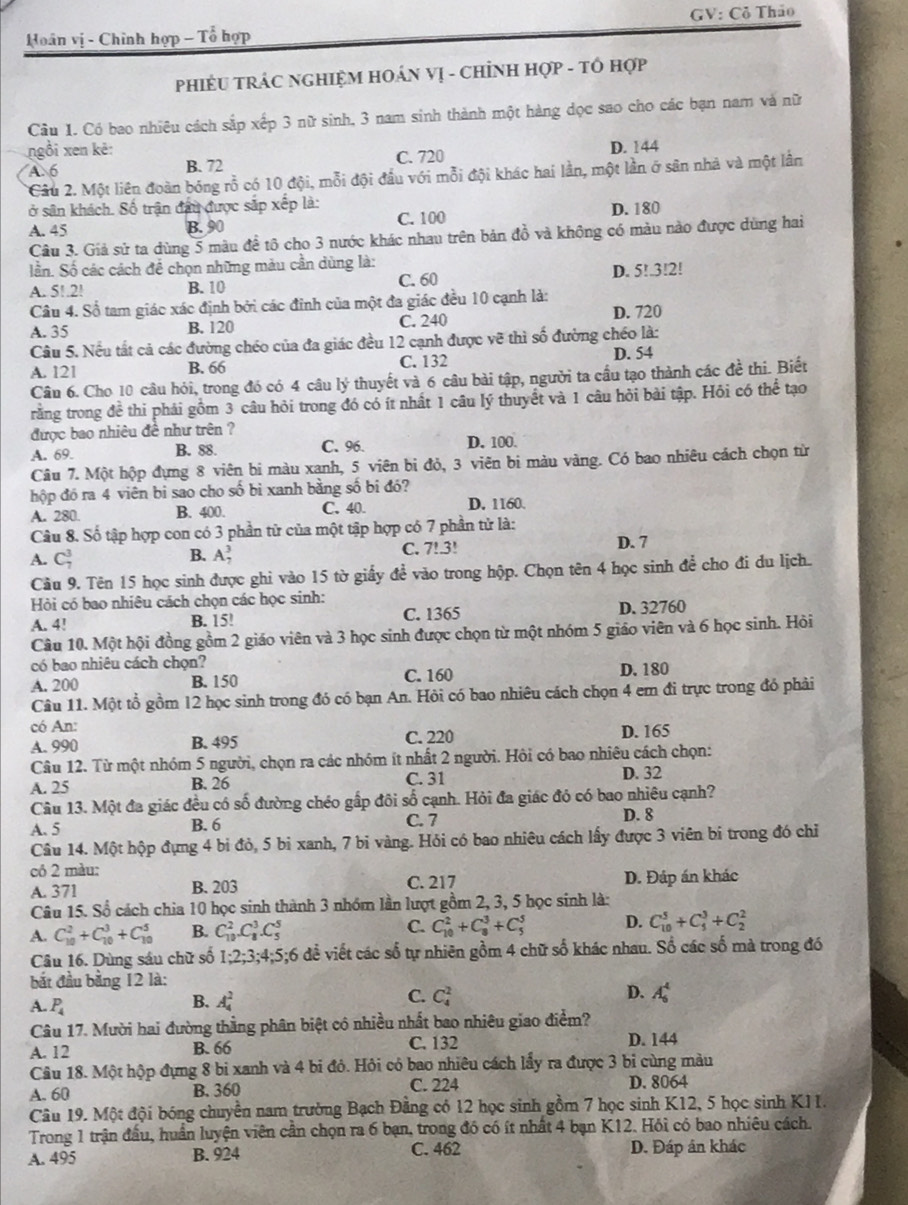 Hoân vị - Chinh hợp - Tổ hợp GV: Cỏ Thảo
PHIÊU TRÁC NGHIỆM HOÁN Vị - CHỉNH HợP - TÔ Hợp
Cầu 1. Có bao nhiêu cách sắp xếp 3 nữ sinh, 3 nam sinh thành một hàng dọc sao cho các bạn nam và nữ
ngồi xen kê: D. 144
A. 6 B. 72 C. 720
Câu 2. Một liên đoàn bóng rỗ có 10 đội, mỗi đội đầu với mỗi đội khác hai lần, một lần ở sân nhà và một lần
ở sân khách. Số trận đầu được sắp xếp là:
A. 45 B. 90 C. 100 D. 180
Câu 3. Giả sử ta dùng 5 màu đề tô cho 3 nước khác nhau trên bản đồ và không có màu nào được dùng hai
lần. Số các cách để chọn những màu cần dùng là:
A. 5!.2! B. 10 C. 60 D. 5!.3!2!
Câu 4. Số tam giác xác định bởi các đỉnh của một đa giác đều 10 cạnh là:
A. 35 B. 120 C. 240 D. 720
Câu 5. Nều tất cả các đường chéo của đa giác đều 12 cạnh được vẽ thì số đường chéo là:
A. 121 B. 66 C. 132 D. 54
Câu 6. Cho 10 câu hỏi, trong đó có 4 câu lý thuyết và 6 câu bài tập, người ta cầu tạo thành các đề thi. Biết
rằng trong đề thi phái gồm 3 câu hỏi trong đó có ít nhất 1 câu lý thuyết và 1 câu hỏi bài tập. Hỏi có thể tạo
được bao nhiêu đề như trên ?
C. 96.
A. 69. B. 88 D. 100.
Câu 7. Một hộp đựng 8 viên bi màu xanh, 5 viên bi đỏ, 3 viên bi màu vàng. Có bao nhiêu cách chọn từ
hộp đó ra 4 viên bi sao cho số bì xanh bằng số bi đó?
A. 280. B. 400. C. 40. D. 1160.
Câu 8. Số tập hợp con có 3 phần tử của một tập hợp có 7 phần tử là: D. 7
A. C_7^(3
B. A_7^3 C. 7!.3!
Cầu 9. Tên 15 học sinh được ghi vào 15 tờ giấy để vào trong hộp. Chọn tên 4 học sinh để cho đi du lịch.
Hỏi có bao nhiêu cách chọn các học sinh:
A. 4! B. 15! C. 1365 D. 32760
Câu 10. Một hội đồng gồm 2 giáo viên và 3 học sinh được chọn từ một nhóm 5 giáo viên và 6 học sinh. Hỏi
có bao nhiêu cách chọn?
A. 200 B. 150 C. 160 D. 180
Câu 11. Một tổ gồm 12 học sinh trong đó có bạn An. Hỏi có bao nhiêu cách chọn 4 em đi trực trong đó phải
có An: D. 165
A. 990 B. 495 C. 220
Câu 12. Từ một nhóm 5 người, chọn ra các nhóm ít nhất 2 người. Hội có bao nhiêu cách chọn:
A. 25 B. 26 C. 31
D. 32
Câu 13. Một đa giác đều có số đường chéo gấp đôi số cạnh. Hỏi đa giác đó có bao nhiêu cạnh?
A. 5 B. 6 C. 7
D. 8
Câu 14. Một hộp đựng 4 bì đỏ, 5 bì xanh, 7 bi vàng. Hỏi có bao nhiêu cách lấy được 3 viên bi trong đó chỉ
có 2 màu:
A. 371 B. 203 C. 217 D. Đáp án khác
Câu 15. Số cách chia 10 học sinh thành 3 nhóm lần lượt gồm 2, 3, 5 học sinh là:
A. C_(10)^2+C_(10)^3+C_(10)^5 B. C_(10)^2.C_8^3.C_5^5 C. C_(10)^2+C_8^3+C_5^5 D. C_(10)^5+C_1^3+C_2^2
Câu 16. Dùng sáu chữ số 1:2:3:4:5:6 đề viết các số tự nhiên gồm 4 chữ số khác nhau. Sổ các số mà trong đó
bắt đầu bằng 12 là:
A. P_4)
B. A_4^2
C. C_4^2 D. A_6^4
Câu 17. Mười hai đường thằng phân biệt có nhiều nhất bao nhiêu giao điểm?
A. 12 B. 66 C. 132 D. 144
Câu 18. Một hộp đựng 8 bi xanh và 4 bi đỏ. Hỏi có bao nhiêu cách lấy ra được 3 bỉ cùng màu
A. 60 B. 360 C. 224 D. 8064
Câu 19. Một đội bóng chuyền nam trường Bạch Đằng có 12 học sinh gồm 7 học sinh K12, 5 học sinh K11.
Trong 1 trận đầu, huần luyện viên cần chọn ra 6 bạn, trong đó có ít nhất 4 bạn K12. Hỏi có bao nhiêu cách.
A. 495 B. 924 C. 462 D. Đáp ân khác