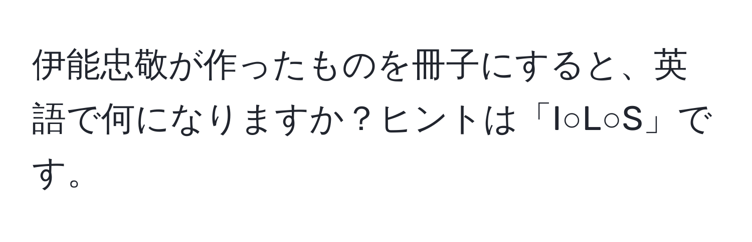 伊能忠敬が作ったものを冊子にすると、英語で何になりますか？ヒントは「I○L○S」です。