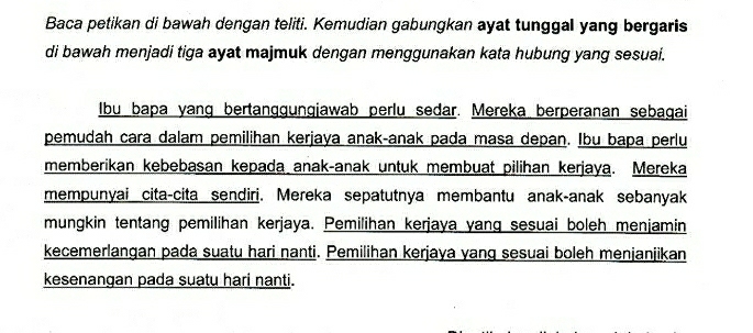 Baca petikan di bawah dengan teliti. Kemudian gabungkan ayat tunggal yang bergaris 
di bawah menjadi tiga ayat majmuk dengan menggunakan kata hubung yang sesuai. 
Ibu bapa yang bertanggungjawab perlu sedar. Mereka berperanan sebagai 
pemudah cara dalam pemilihan kerjaya anak-anak pada masa depan. Ibu bapa perlu 
memberikan kebebasan kepada anak-anak untuk membuat pilihan kerjaya. Mereka 
mempunyai cita-cita sendiri. Mereka sepatutnya membantu anak-anak sebanyak 
mungkin tentang pemilihan kerjaya. Pemilihan kerjaya yang sesuai boleh menjamin 
kecemerlangan pada suatu hari nanti. Pemilihan kerjaya yang sesuai boleh menjanjikan 
kesenangan pada suatu hari nanti.