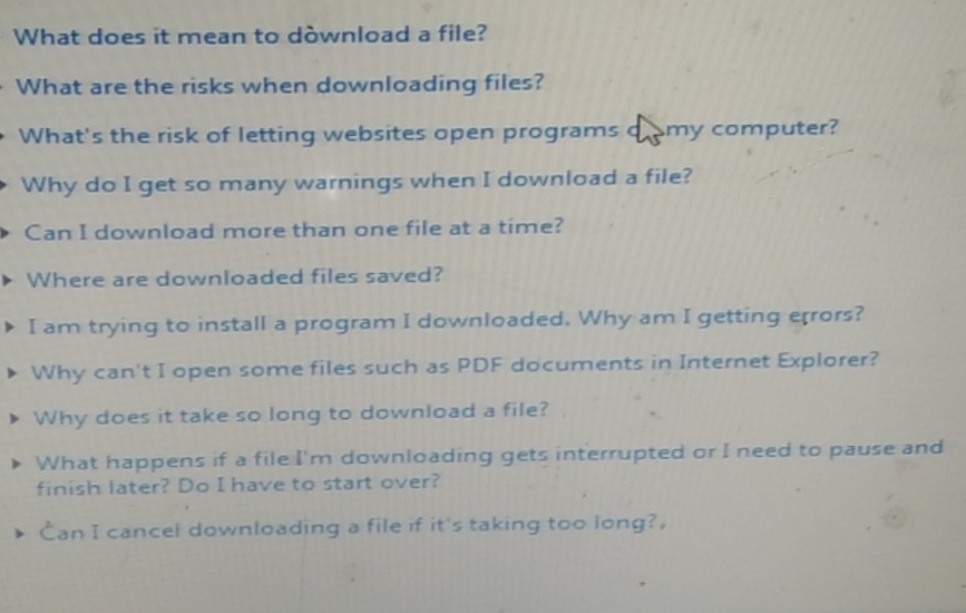 What does it mean to dòwnload a file? 
What are the risks when downloading files? 
What's the risk of letting websites open programs cromy computer? 
Why do I get so many warnings when I download a file? 
Can I download more than one file at a time? 
Where are downloaded files saved? 
I am trying to install a program I downloaded. Why am I getting errors? 
Why can't I open some files such as PDF documents in Internet Explorer? 
Why does it take so long to download a file? 
What happens if a file I'm downloading gets interrupted or I need to pause and 
finish later? Do I have to start over? 
Can I cancel downloading a file if it's taking too long?.