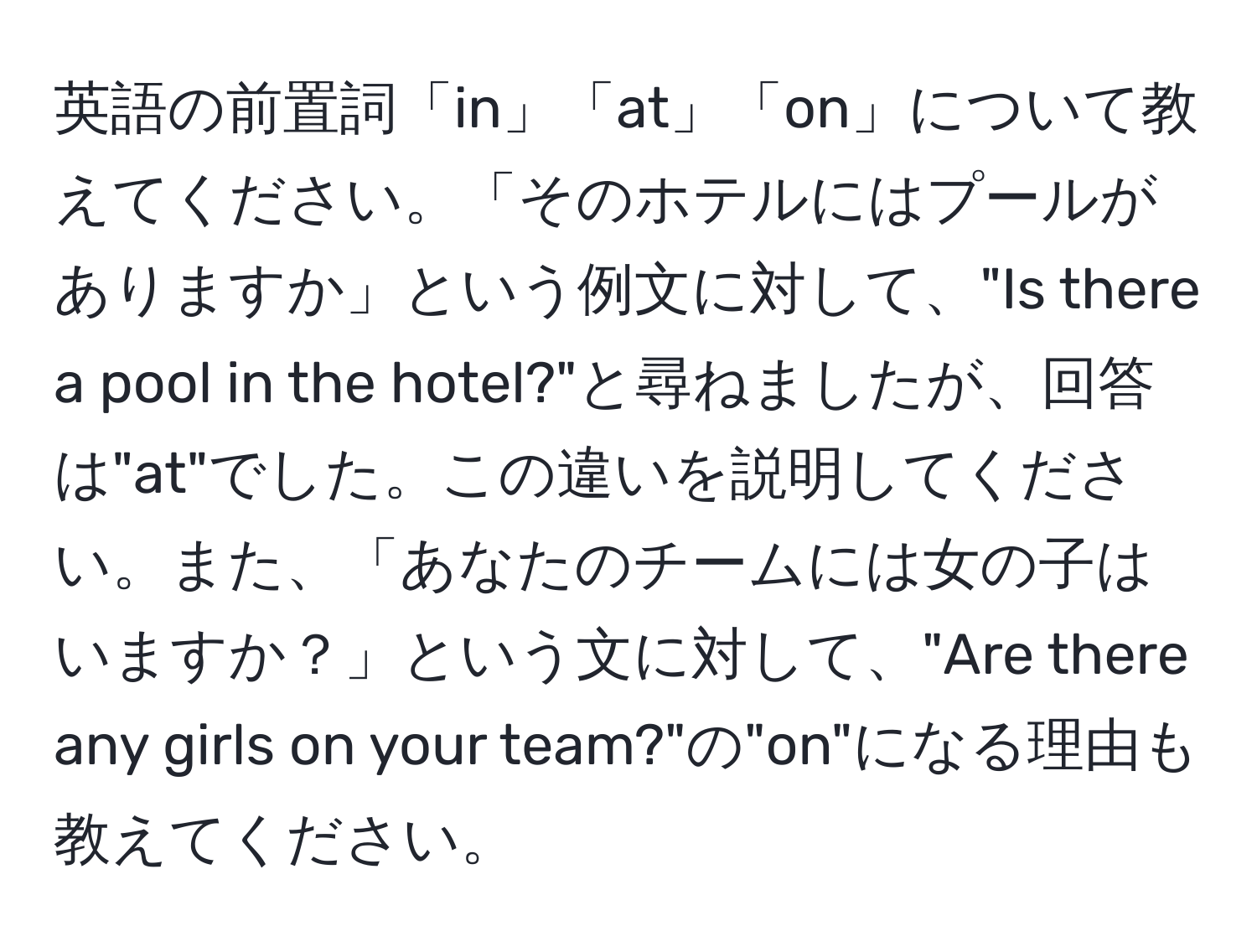 英語の前置詞「in」「at」「on」について教えてください。「そのホテルにはプールがありますか」という例文に対して、"Is there a pool in the hotel?"と尋ねましたが、回答は"at"でした。この違いを説明してください。また、「あなたのチームには女の子はいますか？」という文に対して、"Are there any girls on your team?"の"on"になる理由も教えてください。