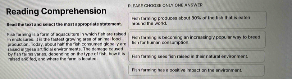 Reading Comprehension PLEASE CHOOSE ONLY ONE ANSWER
Fish farming produces about 80% of the fish that is eaten
Read the text and select the most appropriate statement. around the world.
Fish farming is a form of aquaculture in which fish are raised
in enclosures. It is the fastest growing area of animal food Fish farming is becoming an increasingly popular way to breed
production. Today, about half the fish consumed globally are fish for human consumption.
raised in these artificial environments. The damage caused
by fish fai₹ms varies, depending on the type of fish, how it is Fish farming sees fish raised in their natural environment.
raised and fed, and where the farm is located.
Fish farming has a positive impact on the environment.