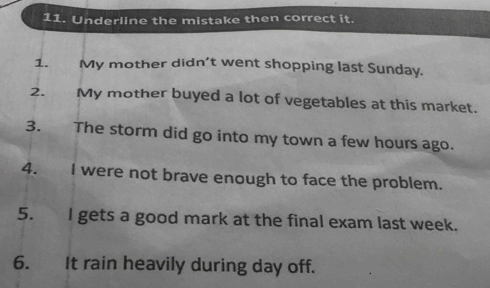 Underline the mistake then correct it. 
1. My mother didn’t went shopping last Sunday. 
2. My mother buyed a lot of vegetables at this market. 
3. The storm did go into my town a few hours ago. 
4. I were not brave enough to face the problem. 
5. I gets a good mark at the final exam last week. 
6. It rain heavily during day off.