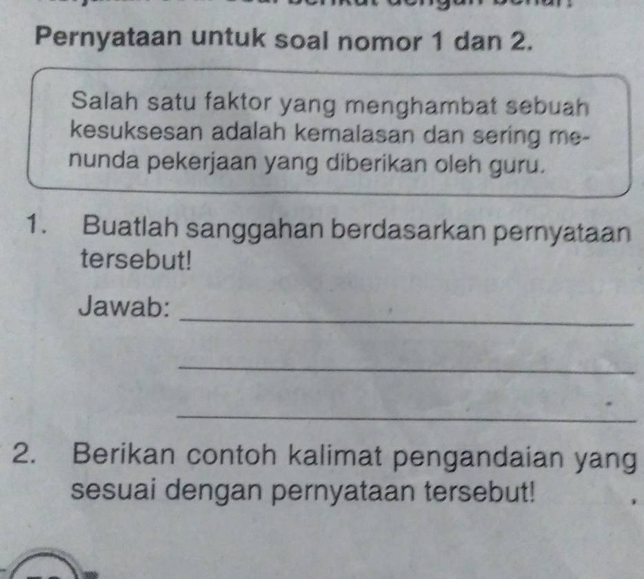 Pernyataan untuk soal nomor 1 dan 2. 
Salah satu faktor yang menghambat sebuah 
kesuksesan adalah kemalasan dan sering me- 
nunda pekerjaan yang diberikan oleh guru. 
1. Buatlah sanggahan berdasarkan pernyataan 
tersebut! 
_ 
Jawab: 
_ 
_ 
2. Berikan contoh kalimat pengandaian yang 
sesuai dengan pernyataan tersebut!