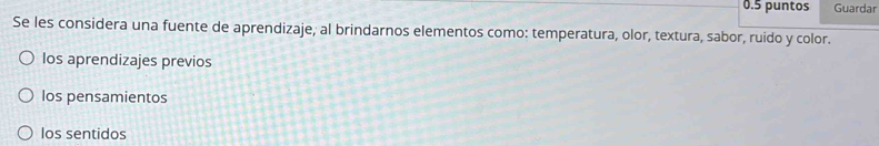 0.5 puntos Guardar
Se les considera una fuente de aprendizaje, al brindarnos elementos como: temperatura, olor, textura, sabor, ruido y color.
los aprendizajes previos
los pensamientos
los sentidos