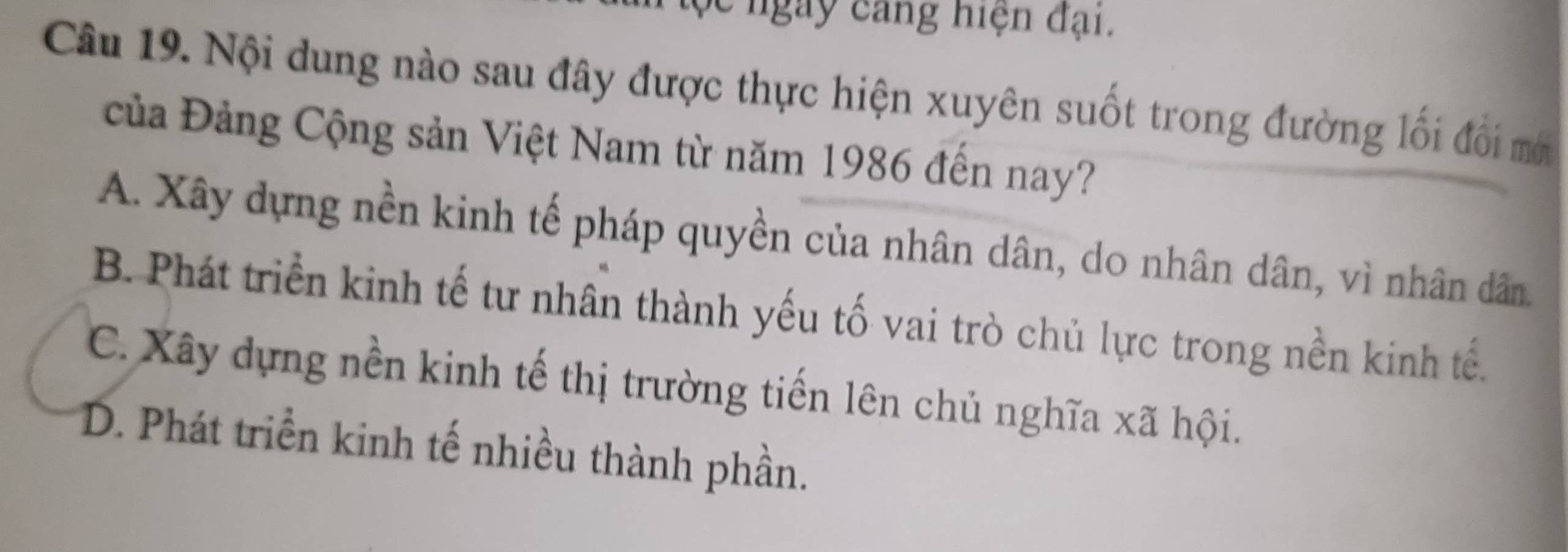 ộc ngày cang hiện đại.
Câu 19. Nội dung nào sau đây được thực hiện xuyên suốt trong đường lối đối mớ
Của Đảng Cộng sản Việt Nam từ năm 1986 đến nay?
A. Xây dựng nền kinh tế pháp quyền của nhân dân, do nhân dân, vì nhân dân.
B. Phát triển kinh tế tư nhân thành yếu tố vai trò chủ lực trong nền kinh tế.
C. Xây dựng nền kinh tế thị trường tiến lên chủ nghĩa xã hội.
D. Phát triển kinh tế nhiều thành phần.