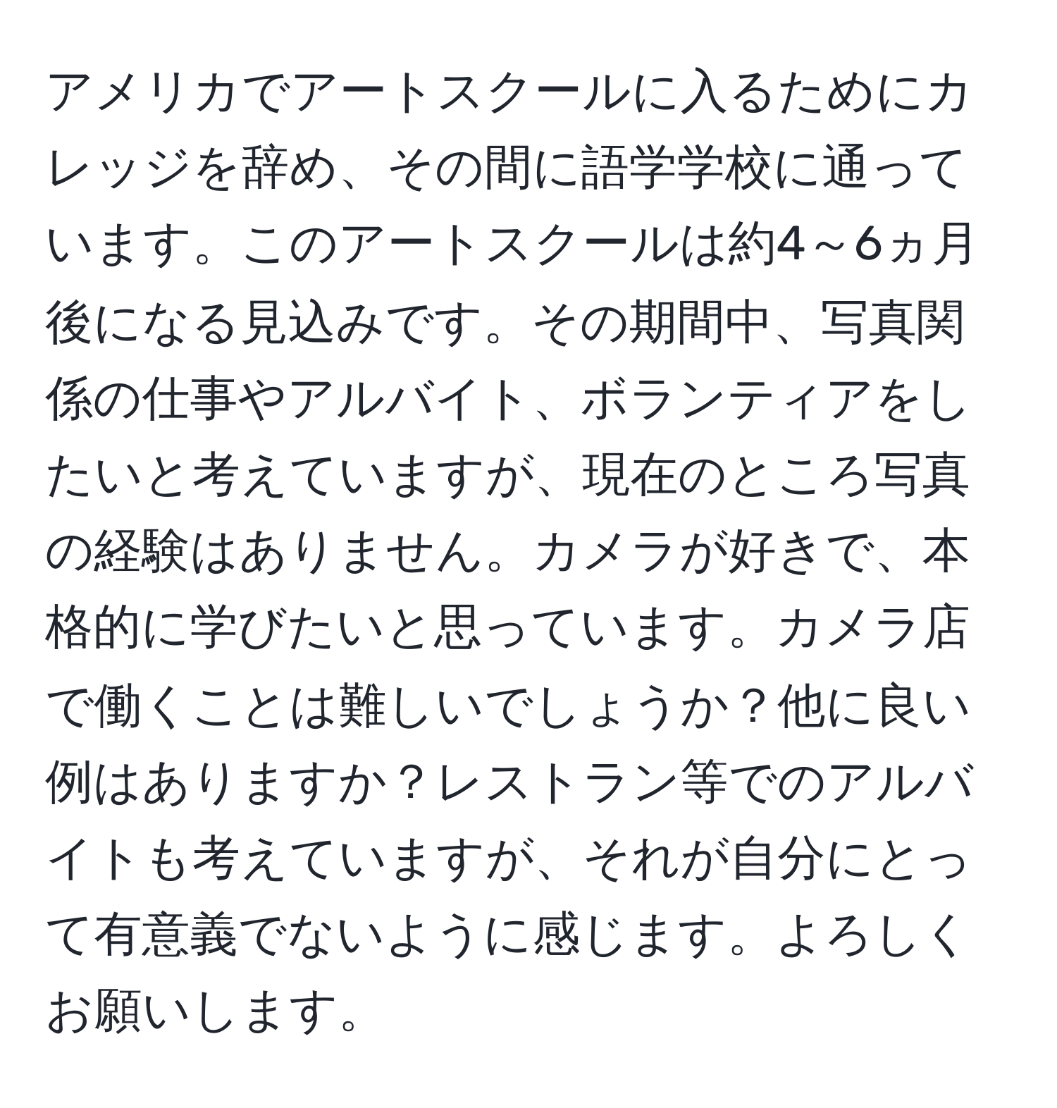 アメリカでアートスクールに入るためにカレッジを辞め、その間に語学学校に通っています。このアートスクールは約4～6ヵ月後になる見込みです。その期間中、写真関係の仕事やアルバイト、ボランティアをしたいと考えていますが、現在のところ写真の経験はありません。カメラが好きで、本格的に学びたいと思っています。カメラ店で働くことは難しいでしょうか？他に良い例はありますか？レストラン等でのアルバイトも考えていますが、それが自分にとって有意義でないように感じます。よろしくお願いします。