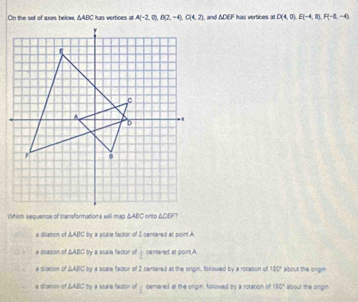 On the set of axes below, △ ABC has vertices at A(-2,0), B(2,-4), C(4,2) , and △ DEF has vertices at D(4,0), E(-4,8), F(-8,-4). 
Which sequence of transformations will map △ ABC △ DEF 7
a dilation of △ ABC by a scale factor of 2 centered at point A
a dilation of △ AEC by a scale factor of  1/2  cantered at point A
a dilation of △ ABC by a scale factor of 2 centered at the orgin, followed by a rotation of 180° about the ongin
a dilation of △ ABC by a scale factor of  1/6  centered at the origin, followed by a rotation of 180° about the origin