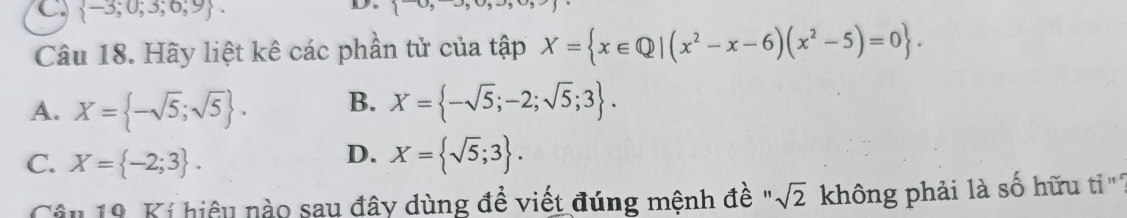  -3;0;3;0;9. 
D
Câu 18. Hãy liệt kê các phần tử của tập X= x∈ Q|(x^2-x-6)(x^2-5)=0.
A. X= -sqrt(5);sqrt(5). B. X= -sqrt(5);-2;sqrt(5);3.
D.
C. X= -2;3. X= sqrt(5);3. 
Câu 19. Kí hiệu nào sau đây dùng để viết đúng mệnh đề " sqrt(2) không phải là số hữu ti '''