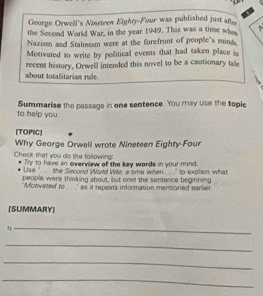George Orwell's Nineteen Eighty-Four was published just after 
the Second World War, in the year 1949. This was a time when 
Nazism and Stalinism were at the forefront of people's minds. 
Motivated to write by political events that had taken place in 
recent history, Orwell intended this novel to be a cautionary tale 
about totalitarian rule. 
Summarise the passage in one sentence. You may use the topic 
to help you 
[TOPIC] 
Why George Orwell wrote Nineteen Eighty-Four 
Check that you do the following: 
Try to have an overview of the key words in your mind. 
Use ‘ . . the Second World War, a time when .. .’ to explain what 
people were thinking about, but omit the sentence beginning 
'Motivated to . . .' as it repeats information mentioned earlier 
[SUMMARY] 
1)_ 
_ 
_ 
_