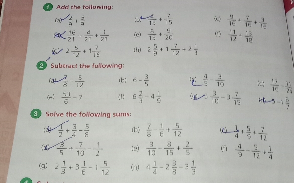 Add the following:
(a)  2/9 + 5/9  (b)  4/15 + 7/15  (c)  9/16 + 7/16 + 3/16 
< <tex> 16/21 + 4/21 + 1/21  (e)  8/15 + 9/20  (f)  11/12 + 13/18 
v 2 5/12 +1 7/16  (h) 2 5/9 +1 7/12 +2 1/3 
2 Subtract the following:
(a)  7/8 - 5/12  (b) 6- 3/5  (g)  4/5 - 3/10  (d)  17/16 - 11/24 
(e)  53/6 -7 (f) 6 2/3 -4 1/9  (q) 5 3/10 -3 7/15  (H) -1 6/7 
3 Solve the following sums:
(a)  1/2 + 3/4 - 5/8  (b)  7/8 - 1/6 + 5/12  ()  1/4 + 5/9 + 7/12 
(d)  3/5 + 7/10 - 1/2  (e)  3/10 - 8/15 + 2/5  (f)  4/9 - 5/12 + 1/4 
(g) 2 1/3 +3 1/6 -1 5/12  (h) 4 1/4 -2 3/8 -3 1/3 