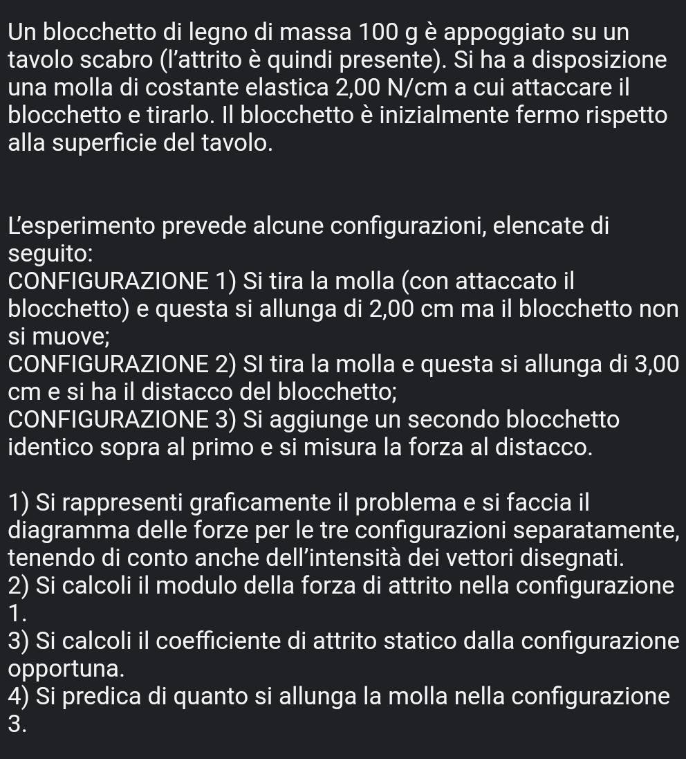 Un blocchetto di legno di massa 100 g è appoggiato su un 
tavolo scabro (l’attrito è quindi presente). Si ha a disposizione 
una molla di costante elastica 2,00 N/cm a cui attaccare il 
blocchetto e tirarlo. Il blocchetto è inizialmente fermo rispetto 
alla superficie del tavolo. 
Lesperimento prevede alcune configurazioni, elencate di 
seguito: 
CONFIGURAZIONE 1) Si tira la molla (con attaccato il 
blocchetto) e questa si allunga di 2,00 cm ma il blocchetto non 
si muove; 
CONFIGURAZIONE 2) SI tira la molla e questa si allunga di 3,00
cm e si ha il distacco del blocchetto; 
CONFIGURAZIONE 3) Si aggiunge un secondo blocchetto 
identico sopra al primo e si misura la forza al distacco. 
1) Si rappresenti graficamente il problema e si faccia il 
diagramma delle forze per le tre configurazioni separatamente, 
tenendo di conto anche dell’intensità dei vettori disegnati. 
2) Si calcoli il modulo della forza di attrito nella configurazione 
1. 
3) Si calcoli il coefficiente di attrito statico dalla configurazione 
opportuna. 
4) Si predica di quanto si allunga la molla nella configurazione 
3.