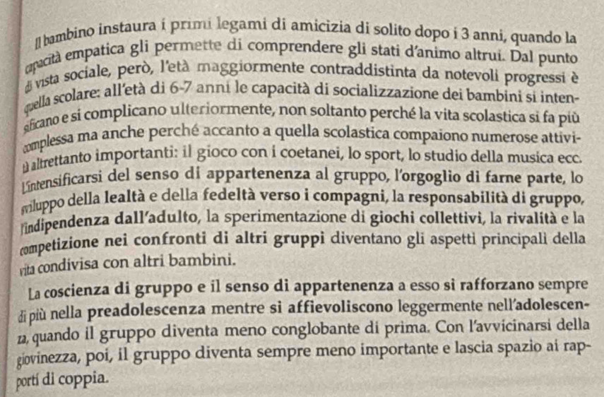 [] bambino instaura í primi legami di amicizia di solito dopo i 3 anní, quando la 
apacità empatica gli permette di comprendere gli stati d'animo altrui. Dal punto 
di vista sociale, però, l'età maggiormente contraddistinta da notevoli progressi è 
quella scolare: all'età di 6-7 anni le capacità di socializzazione dei bambini si inten- 
ificano e si complicano ulteriormente, non soltanto perché la vita scolastica si fa più 
complessa ma anche perché accanto a quella scolastica compaiono numerose attivi- 
u altrettanto importanti: il gioco con i coetanei, lo sport, lo studio della musica ecca 
Lintensificarsi del senso di appartenenza al gruppo, l'orgoglio di farne parte, lo 
wiluppo della lealtà e della fedeltà verso i compagni, la responsabilità di gruppo, 
indipendenza dall'adulto, la sperimentazione di giochi collettivi, la rivalità e la 
competizione nei confronti di altri gruppi diventano gli aspetti principali della 
vita condivisa con altri bambini. 
La coscienza di gruppo e il senso di appartenenza a esso sì rafforzano sempre 
di più nella preadolescenza mentre sì affievoliscono leggermente nell’adolescen- 
z, quando il gruppo diventa meno conglobante di prima. Con l'avvicinarsi della 
giovinezza, poi, il gruppo diventa sempre meno importante e lascia spazio ai rap- 
portí di coppia.