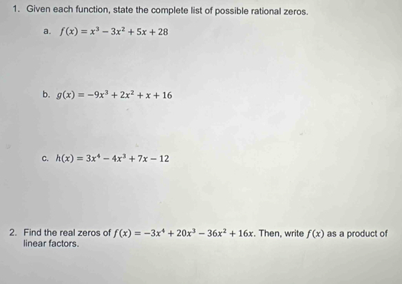 Given each function, state the complete list of possible rational zeros. 
a. f(x)=x^3-3x^2+5x+28
b. g(x)=-9x^3+2x^2+x+16
C. h(x)=3x^4-4x^3+7x-12
2. Find the real zeros of f(x)=-3x^4+20x^3-36x^2+16x. Then, write f(x) as a product of 
linear factors.