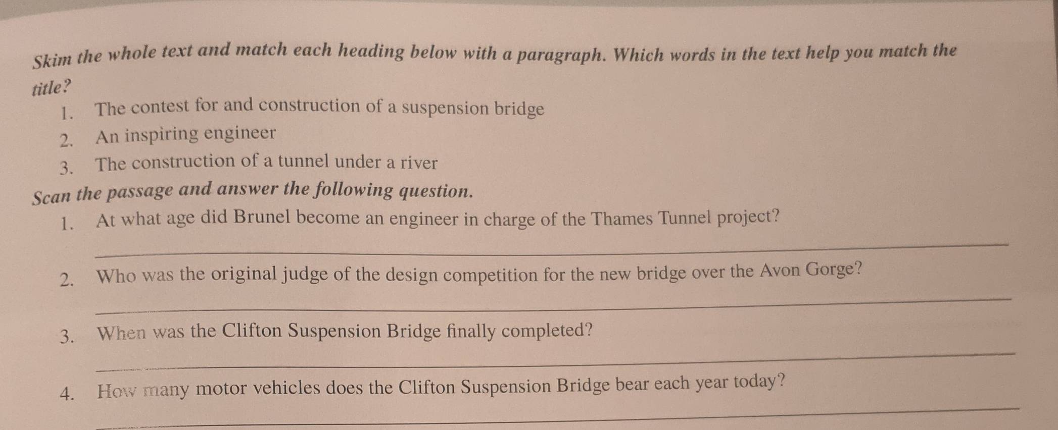 Skim the whole text and match each heading below with a paragraph. Which words in the text help you match the 
title? 
1. The contest for and construction of a suspension bridge 
2. An inspiring engineer 
3. The construction of a tunnel under a river 
Scan the passage and answer the following question. 
_ 
1. At what age did Brunel become an engineer in charge of the Thames Tunnel project? 
_ 
2. Who was the original judge of the design competition for the new bridge over the Avon Gorge? 
_ 
3. When was the Clifton Suspension Bridge finally completed? 
_ 
4. How many motor vehicles does the Clifton Suspension Bridge bear each year today?