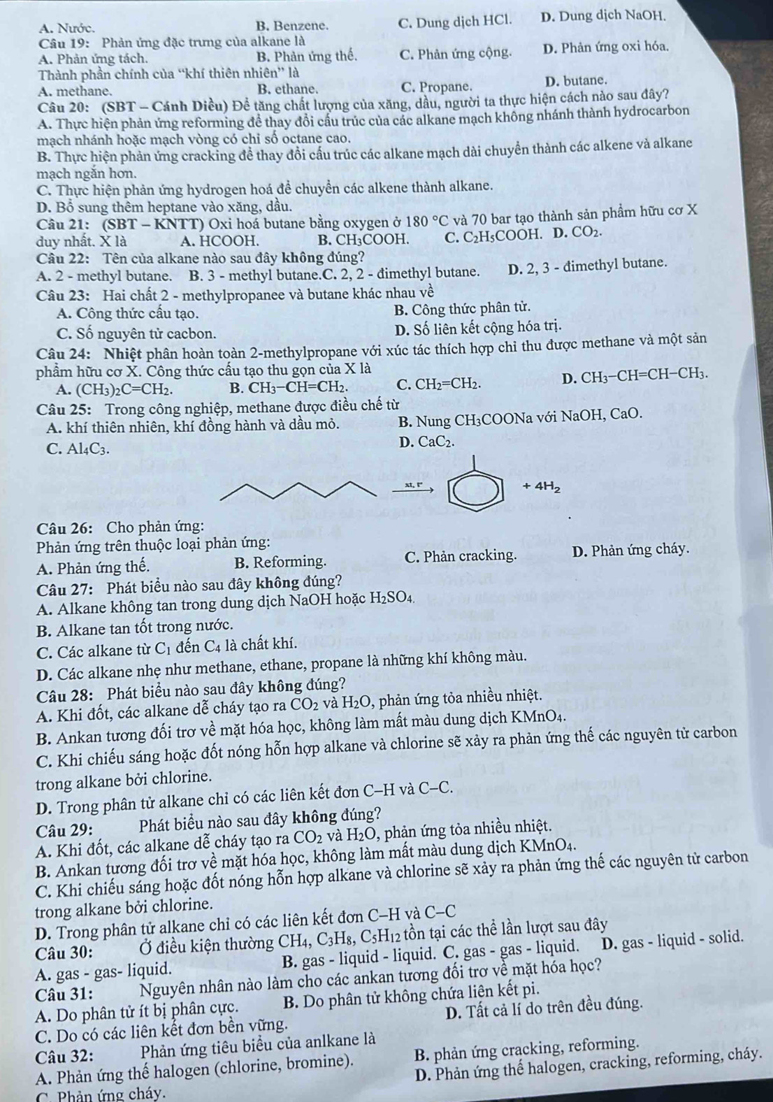 A. Nước. B. Benzene. C. Dung dịch HCl. D. Dung djch NaOH.
Câu 19: Phản ứng đặc trưng của alkane là
A. Phản ứng tách. B. Phản ứng thế. C. Phản ứng cộng. D. Phản ứng oxi hóa.
Thành phần chính của “khí thiên nhiêt 'n''la
A. methane. B. ethane. C. Propane. D. butane.
Câu 20: (SBT - Cánh Diều) Để tăng chất lượng của xăng, dầu, người ta thực hiện cách nào sau đây?
A. Thực hiện phản ứng reforming đề thay đổi cấu trúc của các alkane mạch không nhánh thành hydrocarbon
mạch nhánh hoặc mạch vòng có chi số octane cao.
B. Thực hiện phản ứng cracking đề thay đồi cấu trúc các alkane mạch dài chuyển thành các alkene và alkane
mạch ngăn hơn.
C. Thực hiện phản ứng hydrogen hoá để chuyển các alkene thành alkane.
D. Bổ sung thêm heptane vào xăng, dầu.
Câu 21: ( SBT-KNTT ') Oxi hoá butane bằng oxygen ở 180°C và 70 bar tạo thành sản phầm hữu cơ X
duy nhất. X là A. HCOOH. B. CH₃COOH. C. C₂H₅COOH. D. CO₂.
Câu 22: Tên của alkane nào sau đây không đúng?
A. 2 - methyl butane. B. 3 - methyl butane.C. 2, 2 - đimethyl butane. D. 2, 3 - đimethyl butane.
Câu 23: Hai chất 2 - methylpropanee và butane khác nhau về
A. Công thức cấu tạo. B. Công thức phân tử.
C. Số nguyên tử cacbon. D. Số liên kết cộng hóa trị.
Câu 24: Nhiệt phân hoàn toàn 2-methylpropane với xúc tác thích hợp chi thu được methane và một sản
phẩm hữu cơ X. Công thức cấu tạo thu gọn của X là
A. (CH_3)_2C=CH_2. B. CH_3-CH=CH_2 C. CH_2=CH_2. D. CH₃−CH=CH−CH₃.
Câu 25: Trong công nghiệp, methane được điều chế từ
A. khí thiên nhiên, khí đồng hành và dầu mỏ. B. Nung CH₃COONa với NaOH, CaO.
C. Al4C3.
D. CaC_2.
+4H_2
Câu 26: Cho phản ứng:
Phản ứng trên thuộc loại phản ứng:
A. Phản ứng thế. B. Reforming. C. Phản cracking. D. Phản ứng cháy.
Câu 27: Phát biều nào sau đây không đúng?
A. Alkane không tan trong dung dịch NaOH hoặc H_2SO_4.
B. Alkane tan tốt trong nước.
C. Các alkane từ C_1 đến C_4 là chất khí.
D. Các alkane nhẹ như methane, ethane, propane là những khí không màu.
Câu 28: Phát biểu nào sau đây không đúng?
A. Khi đốt, các alkane dễ cháy tạo ra CO_2 và H_2O , phản ứng tỏa nhiều nhiệt.
B. Ankan tương đối trơ về mặt hóa học, không làm mất màu dung dịch KMnO4.
C. Khi chiếu sáng hoặc đốt nóng hỗn hợp alkane và chlorine sẽ xảy ra phản ứng thế các nguyên tử carbon
trong alkane bởi chlorine.
D. Trong phân tử alkane chỉ có các liên kết đơn C-H và C-C.
Câu 29: Phát biểu nào sau đây không đúng?
A. Khi đốt, các alkane dễ cháy tạo ra CO_2 và H_2O 0, phản ứng tỏa nhiều nhiệt.
B. Ankan tương đối trơ về mặt hóa học, không làm mất màu dung dịch KMnO4.
C. Khi chiếu sảng hoặc đốt nóng hỗn hợp alkane và chlorine sẽ xảy ra phản ứng thế các nguyên tử carbon
trong alkane bởi chlorine.
D. Trong phân tử alkane chỉ có các liên kết đơn C-H và C-C
Câu 30: Ở điều kiện thường CH_4,C_3H_8,C_5H_12 tồn tại các thể lần lượt sau đây
A. gas - gas- liquid. B. gas - liquid - liquid. C. gas - gas - liquid. ] D. gas - liquid - solid.
Câu 31: Nguyên nhân nào làm cho các ankan tương đối trơ về mặt hóa học?
A. Do phân tử ít bị phân cực. B. Do phân tử không chứa liện kết pi.
C. Do có các liên kết đơn bền vững. D. Tất cả lí do trên đều đúng.
Câu 32: Phản ứng tiêu biểu của anlkane là
A. Phản ứng thế halogen (chlorine, bromine). B. phản ứng cracking, reforming.
D. Phản ứng thế halogen, cracking, reforming, cháy.
C.  Phản ứng cháy.