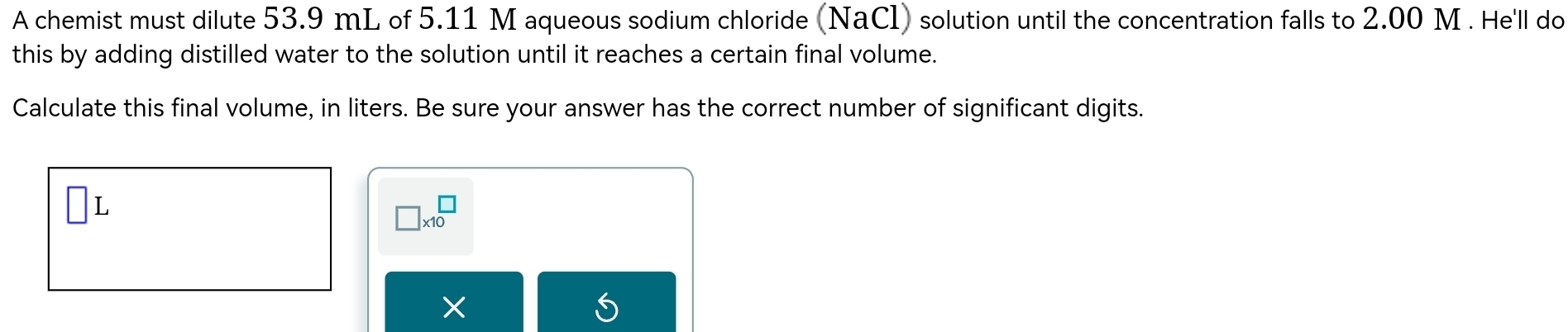 A chemist must dilute 53.9 mL of 5.11 M aqueous sodium chloride (NaCl) solution until the concentration falls to 2.00 M. He'll do 
this by adding distilled water to the solution until it reaches a certain final volume. 
Calculate this final volume, in liters. Be sure your answer has the correct number of significant digits.
L
□ * 10^(□)