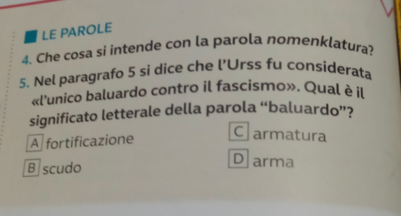 LE PAROLE
4. Che cosa si intende con la parola nomenklatura?
5. Nel paragrafo 5 si dice che l’Urss fu considerata
«l'unico baluardo contro il fascismo». Qual è il
significato letterale della parola “baluardo”?
A fortificazione
Clarmatura
B scudo
D arma