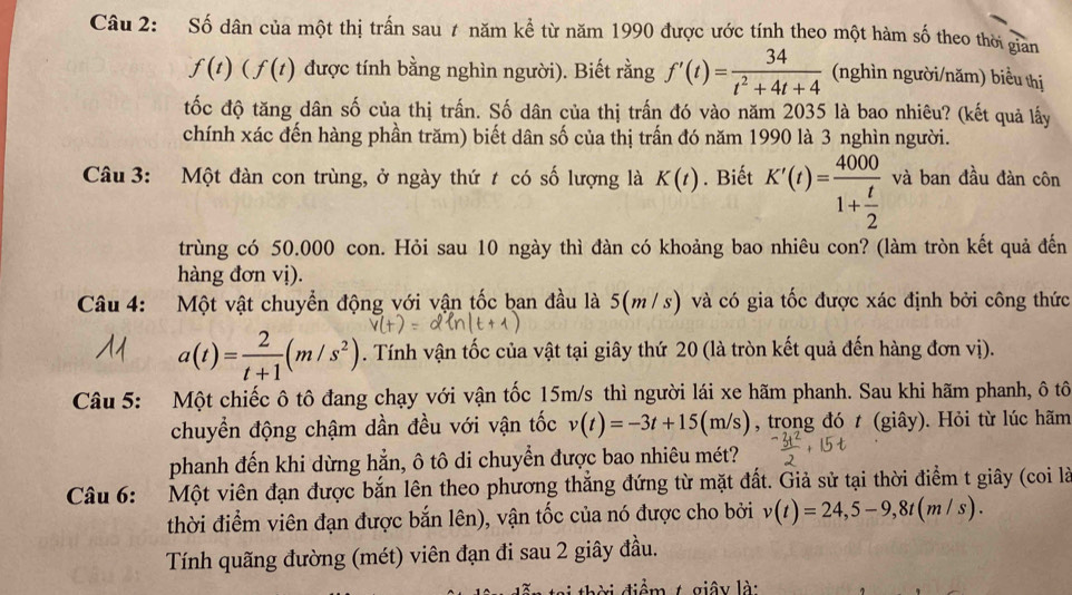 Số dân của một thị trấn sau 7 năm kể từ năm 1990 được ước tính theo một hàm số theo thời giản
f(t)(f(t) được tính bằng nghìn người). Biết rằng f'(t)= 34/t^2+4t+4  (nghìn người/năm) biểu thị
tốc độ tăng dân số của thị trấn. Số dân của thị trấn đó vào năm 2035 là bao nhiêu? (kết quả lấy
chính xác đến hàng phần trăm) biết dân số của thị trấn đó năm 1990 là 3 nghìn người.
Câu 3: Một đàn con trùng, ở ngày thứ t có số lượng là K(t). Biết K'(t)=frac 40001+ t/2  và ban đầu đàn côn
trùng có 50.000 con. Hỏi sau 10 ngày thì đàn có khoảng bao nhiêu con? (làm tròn kết quả đến
hàng đơn vị).
Câu 4: Một vật chuyển động với vận tốc ban đầu là 5(m/ s) và có gia tốc được xác định bởi công thức
a(t)= 2/t+1 (m/s^2). Tính vận tốc của vật tại giây thứ 20 (là tròn kết quả đến hàng đơn vị).
Câu 5: Một chiếc ô tô đang chạy với vận tốc 15m/s thì người lái xe hãm phanh. Sau khi hãm phanh, ô tô
chuyển động chậm dần đều với vận tốc v(t)=-3t+15(m/s) , trong đó t (giây). Hỏi từ lúc hãm
phanh đến khi dừng hẳn, ô tô di chuyển được bao nhiêu mét?
Câu 6: Một viên đạn được bắn lên theo phương thắng đứng từ mặt đất. Giả sử tại thời điểm t giây (coi là
thời điểm viên đạn được bắn lên), vận tốc của nó được cho bởi v(t)=24,5-9,8t(m/s).
Tính quãng đường (mét) viên đạn đi sau 2 giây đầu.
êm t giây là: