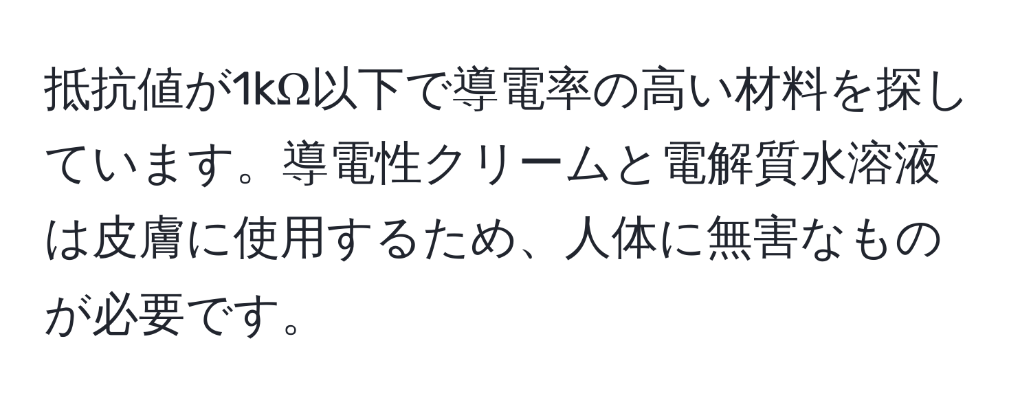 抵抗値が1kΩ以下で導電率の高い材料を探しています。導電性クリームと電解質水溶液は皮膚に使用するため、人体に無害なものが必要です。