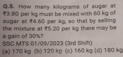 How many kilograms of sugar at
₹3.80 per kg must be mixed with 60 kg of
sugar at ₹4.60 per kg, so that by selling
the mixture at ₹5.20 per kg there may be
a gain of 30%?
SSC MTS 01/09/2023 (3rd Shift)
(a) 170 kg (b) 120 kg ( (c) 160 kg (d) 180 kg