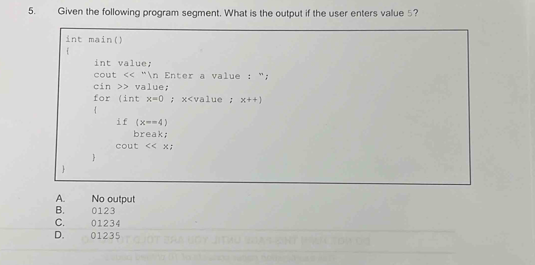 Given the following program segment. What is the output if the user enters value 5?
int main()
.
int value;
cou t<<''/n Enter a value : “;
cin value;
for (int x=0; x x++)
if (x==4)
break;
cout<<x; 


A. No output
B. 0123
C. 01234
D. 01235