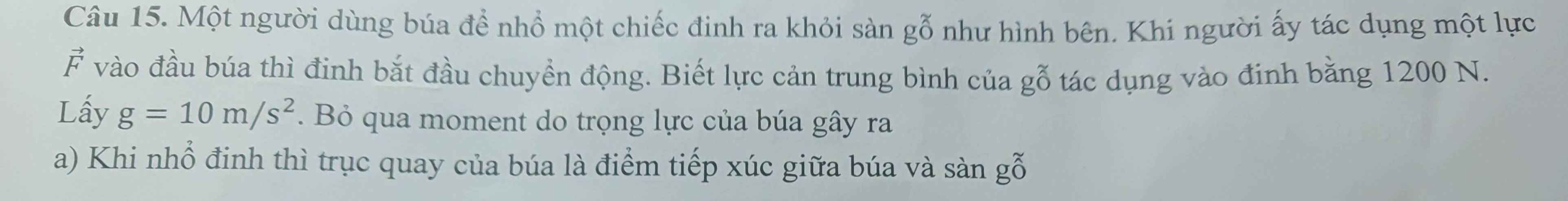 Một người dùng búa để nhổ một chiếc đinh ra khỏi sàn gỗ như hình bên. Khi người ấy tác dụng một lực
vector F vào đầu búa thì đinh bắt đầu chuyển động. Biết lực cản trung bình của gỗ tác dụng vào định bằng 1200 N. 
Lấy g=10m/s^2. Bỏ qua moment do trọng lực của búa gây ra 
a) Khi nhổ đinh thì trục quay của búa là điểm tiếp xúc giữa búa và sà 2