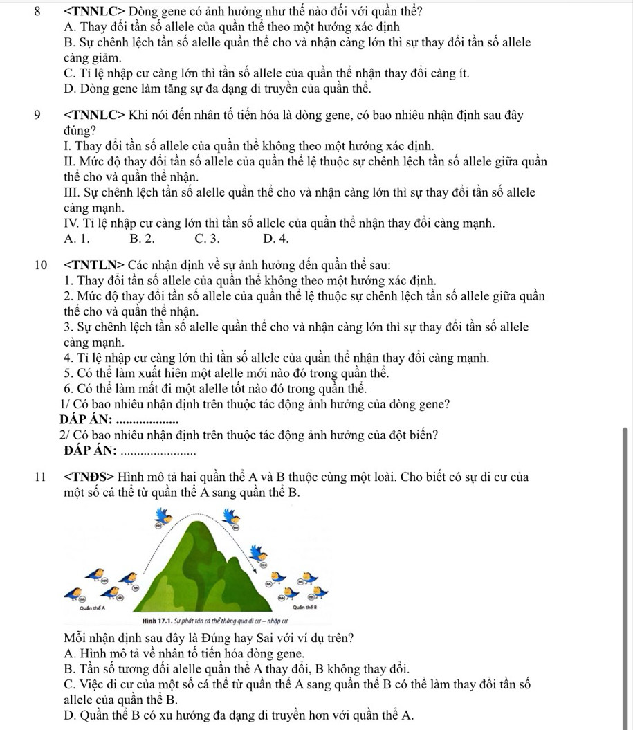 8 Dòng gene có ảnh hưởng như thế nào đối với quần thề?
A. Thay đổi tần số allele của quần thể theo một hướng xác định
B. Sự chênh lệch tần số alelle quần thể cho và nhận cảng lớn thì sự thay đổi tần số allele
càng giảm.
C. Ti lệ nhập cư càng lớn thì tần số allele của quần thể nhận thay đổi càng ít.
D. Dòng gene làm tăng sự đa dạng di truyền của quần thể.
9 Khi nói đến nhân tố tiến hóa là dòng gene, có bao nhiêu nhận định sau đây
đúng?
I. Thay đổi tần số allele của quần thể không theo một hướng xác định.
II. Mức độ thay đổi tần số allele của quần thể lệ thuộc sự chênh lệch tần số allele giữa quần
thể cho và quần thể nhận.
III. Sự chênh lệch tần số alelle quần thể cho và nhận càng lớn thì sự thay đổi tần số allele
càng mạnh.
IV. Ti lệ nhập cư càng lớn thì tần số allele của quần thể nhận thay đổi càng mạnh.
A. 1. B. 2. C. 3. D. 4.
10 Các nhận định về sự ảnh hưởng đến quần thể sau:
1. Thay đổi tần số allele của quần thể không theo một hướng xác định.
2. Mức độ thay đồi tần số allele của quần thể lệ thuộc sự chênh lệch tần số allele giữa quần
thể cho và quần thể nhận.
3. Sự chênh lệch tần số alelle quần thể cho và nhận càng lớn thì sự thay đổi tần số allele
càng mạnh.
4. Ti lệ nhập cư càng lớn thì tần số allele của quần thể nhận thay đổi càng mạnh.
5. Có thể làm xuất hiên một alelle mới nào đó trong quần thể.
6. Có thể làm mất đi một alelle tốt nào đó trong quần thể.
1/ Có bao nhiêu nhận định trên thuộc tác động ảnh hưởng của dòng gene?
đáp Án:_
2/ Có bao nhiêu nhận định trên thuộc tác động ảnh hưởng của đột biển?
đÁP ÁN:_
11 Hình mô tả hai quần thể A và B thuộc cùng một loài. Cho biết có sự di cư của
một số cá thể từ quần thể A sang quần thể B.
Mỗi nhận định sau đây là Đúng hay Sai với ví dụ trên?
A. Hình mô tả về nhân tố tiến hóa dòng gene.
B. Tần số tương đối alelle quần thể A thay đổi, B không thay đổi.
C. Việc di cư của một số cá thể từ quần thể A sang quần thể B có thể làm thay đổi tần số
allele của quần thể B.
D. Quần thể B có xu hướng đa dạng di truyền hơn với quần thể A.