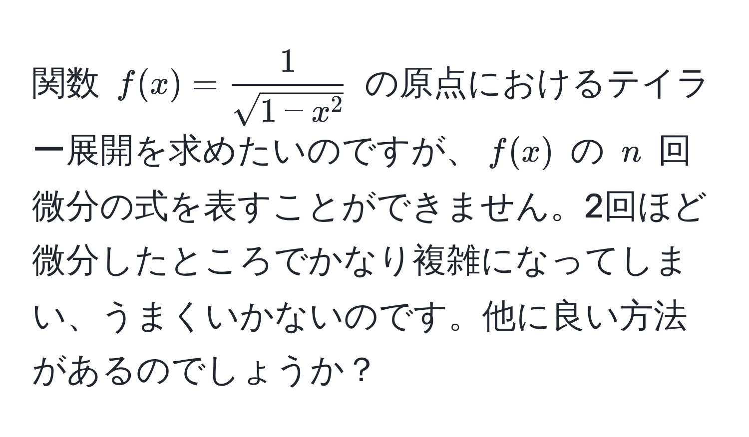 関数 $f(x) = frac1sqrt(1-x^2)$ の原点におけるテイラー展開を求めたいのですが、$f(x)$ の $n$ 回微分の式を表すことができません。2回ほど微分したところでかなり複雑になってしまい、うまくいかないのです。他に良い方法があるのでしょうか？