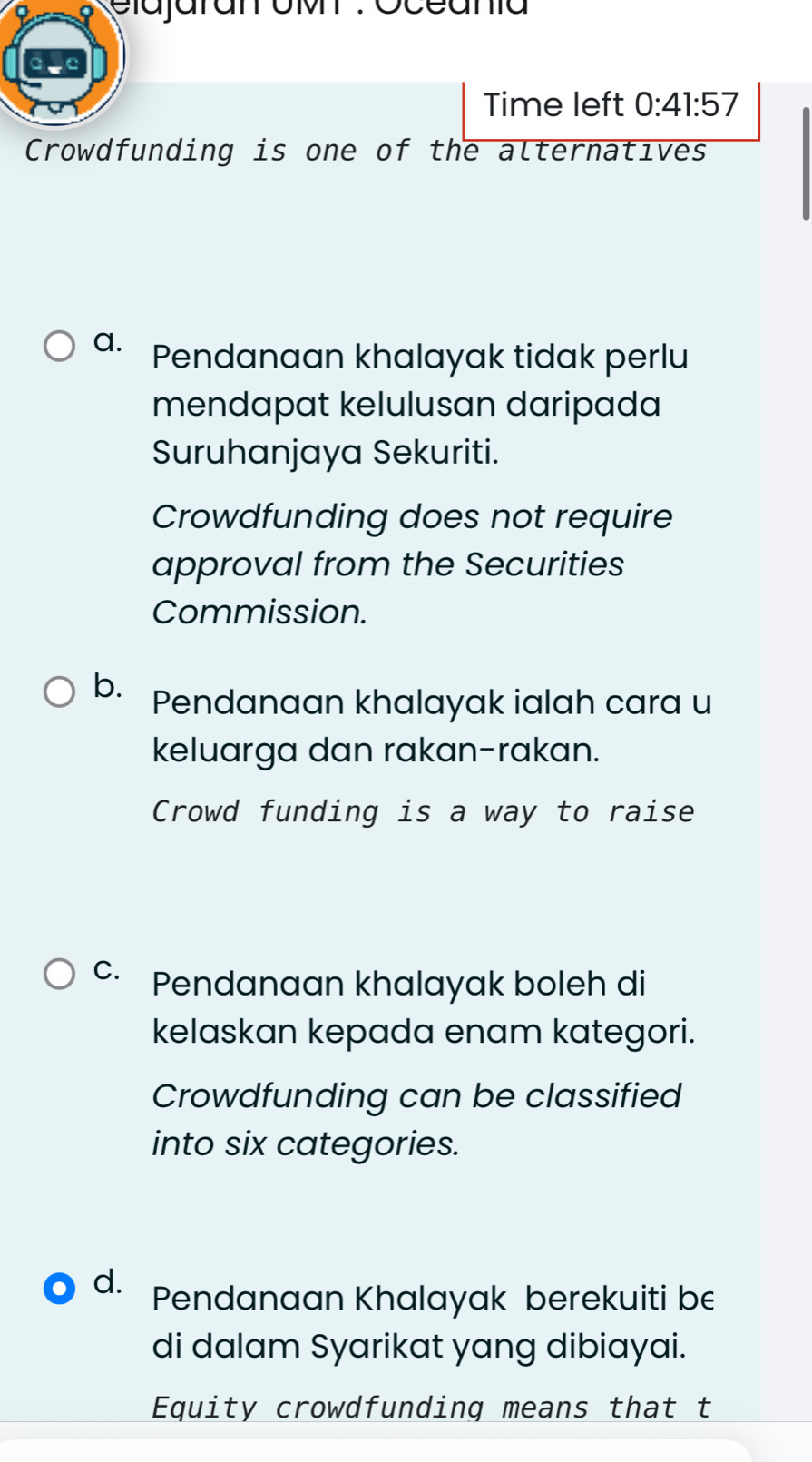 elajaranr oM : oceania
Time left 0:41:57 
Crowdfunding is one of the alternatives
a. Pendanaan khalayak tidak perlu
mendapat kelulusan daripada
Suruhanjaya Sekuriti.
Crowdfunding does not require
approval from the Securities
Commission.
b. Pendanaan khalayak ialah cara u
keluarga dan rakan-rakan.
Crowd funding is a way to raise
C. Pendanaan khalayak boleh di
kelaskan kepada enam kategori.
Crowdfunding can be classified
into six categories.
d. Pendanaan Khalayak berekuiti be
di dalam Syarikat yang dibiayai.
Equity crowdfunding means that t