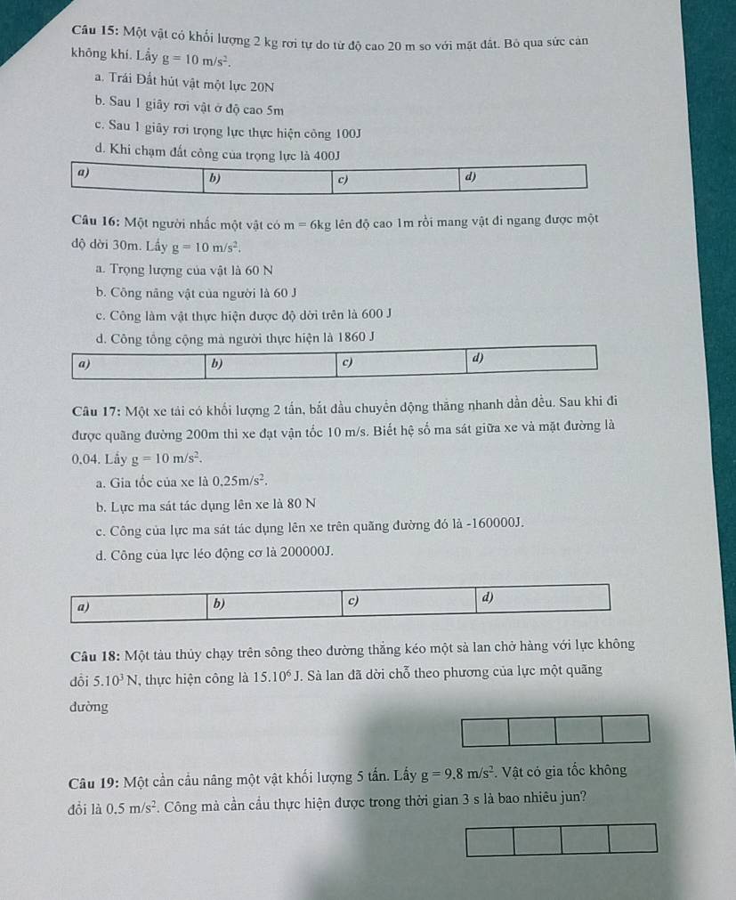 Một vật có khối lượng 2 kg rơi tự do từ độ cao 20 m so với mặt đất. Bỏ qua sức can
không khí. Lầy g=10m/s^2.
a. Trái Đất hút vật một lực 20N
b. Sau 1 giây rời vật ở độ cao 5m
c. Sau 1 giây rơi trọng lực thực hiện công 100J
d. Khi chạm đất công của trọng lực là 400J
a)
b)
c)
d)
Câu 16: Một người nhấc một vật có m=6kg ên độ cao 1m rồi mang vật đi ngang được một
độ dời 30m. Lầy g=10m/s^2.
a. Trọng lượng của vật là 60 N
b. Công năng vật của người là 60 J
c. Công làm vật thực hiện được độ dời trên là 600 J
d. Công tông cộng mà người thực hiện là 1860 J
a)
b)
c)
d)
Câu 17: Một xe tải có khối lượng 2 tấn, bắt đầu chuyển động thăng nhanh dần đều. Sau khi đi
được quãng đường 200m thi xe đạt vận tốc 10 m/s. Biết hệ số ma sát giữa xe và mặt đường là
0.04. Lầy g=10m/s^2.
a. Gia tốc của xe là 0.25m/s^2.
b. Lực ma sát tác dụng lên xe là 80 N
c. Công của lực ma sát tác dụng lên xe trên quãng đường đó là -160000J.
d. Công của lực léo động cơ là 200000J.
a)
b)
c)
d)
Câu 18: Một tàu thủy chạy trên sông theo dường thắng kéo một sà lan chở hàng với lực không
dồi 5.10^3N , thực hiện công là 15.10^6J T. Sà lan đã dời chỗ theo phương của lực một quãng
dường
Câu 19: Một cần cầu nâng một vật khối lượng 5 tấn. Lấy g=9.8m/s^2.  Vật cỏ gia tốc không
đồi là 0.5m/s^2. Công mà cần cầu thực hiện được trong thời gian 3 s là bao nhiêu jun?