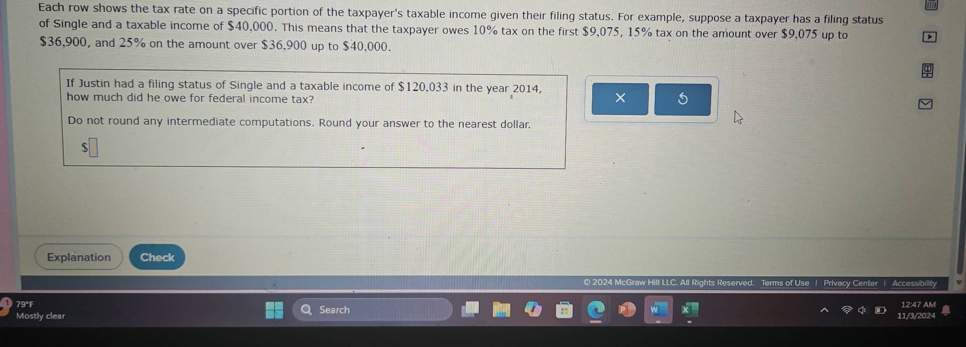 Each row shows the tax rate on a specific portion of the taxpayer's taxable income given their filing status. For example, suppose a taxpayer has a filing status 
of Single and a taxable income of $40,000. This means that the taxpayer owes 10% tax on the first $9,075, 15% tax on the amount over $9,075 up to
$36,900, and 25% on the amount over $36,900 up to $40.000. 
If Justin had a filing status of Single and a taxable income of $120,033 in the year 2014, 
how much did he owe for federal income tax? × 
Do not round any intermediate computations. Round your answer to the nearest dollar.
$
Explanation Check 
© 2024 McG Privacy Center | Accessibility 
79°F 12:47 AM 
Search 
Mostly clear 
11/3/202