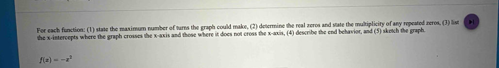 For each function: (1) state the maximum number of turns the graph could make, (2) determine the real zeros and state the multiplicity of any repeated zeros, (3) list b1 
the x-intercepts where the graph crosses the x-axis and those where it does not cross the x-axis, (4) describe the end behavior, and (5) sketch the graph.
f(x)=-x^2