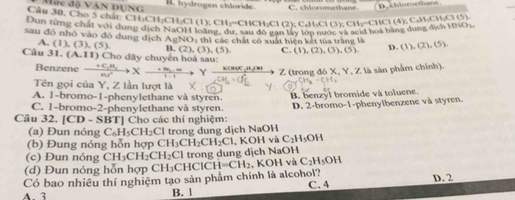 Mức độ VẠN DUNG B. hydrogen chloride.
Cầu 30, Cho 5 chất: C CH_3CH_2CH_2Cl(1);CH_2=CHCH_2Cl(2);C_6H_5Cl(3);CH_2=CHCl(4);C_6H_5CH_2Cl(5). C. chloromethane D. chloroethane
Đun từng chất với dung dịch NaOH loàng, dư, sau đó gạn lây lớp nước và acid hoá bằng dung dịch HNO_3.
sau đó nhỏ vào đó dung dịch AgNO_3 thì các chất có xuất hiện kết tùa trăng là (1),(2),(5),
A. (1), (3), ( S) B. (2),(3),(5). C. (1),(2),(3),(5). D.
Câu 31. (A.11) Cho dãy chuyển hoá sau:
Benzene xrightarrow +C_2H_4Xto H^(+Be_2).as Y KOKOHC_2H_3O Z (trong đó X, Y, Z là sản phầm chính).
Tên gọi của Y, Z lần lượt là
A. 1-bromo-1-phenylethane và styren.
C. 1-bromo-2-phenylethane và styren. B. benzyl bromide và toluene.
Câu 32. [CD-SBT] Cho các thí nghiệm: D. 2-bromo-1-phenylbenzene và styren.
(a) Đun nóng C_6H_5CH_2Cl trong dung dịch NaOH
(b) Đung nóng hỗn hợp CH_3CH_2CH_2Cl , KOH và C_2H_5OH
(c) Đun nóng CH_3CH_2CH_2Cl trong dung dịch NaOH
(d) Đun nóng hỗn hợp
Có bao nhiêu thí nghiệm tạo sản phẩm chính là alcohol? CH_3CHCICH=CH_2 , KO H và C_2H_5OH
A. 3 B. 1 C. 4 D. 2