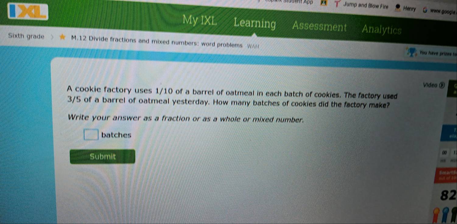 Stüdent App Jump and Blow Fire Henry www google. 
My IXI Learning Assessment Analytics 
Sixth grade M.12 Divide fractions and mixed numbers: word problems WAN 
You have prizes to 
Video ⑥ 
A cookie factory uses 1/10 of a barrel of oatmeal in each batch of cookies. The factory used
3/5 of a barrel of oatmeal yesterday. How many batches of cookies did the factory make? 
Write your answer as a fraction or as a whole or mixed number. 
batches 
eta 
Submit 00 1 
M 
Smarté 
out of 10 
82