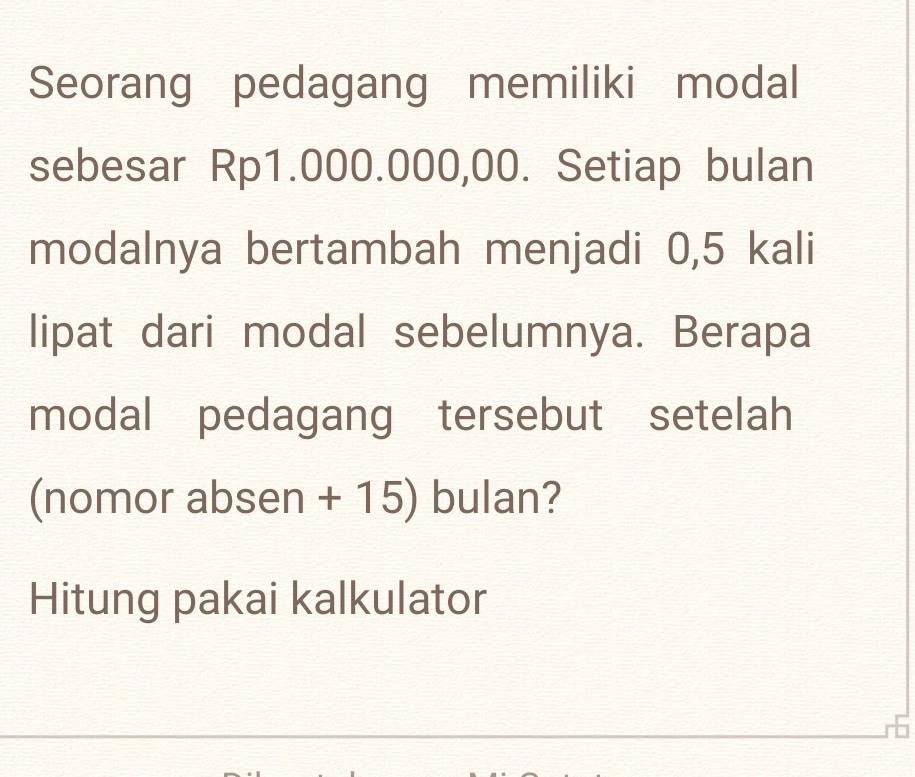 Seorang pedagang memiliki modal 
sebesar Rp1.000.000,00. Setiap bulan 
modalnya bertambah menjadi 0,5 kali 
lipat dari modal sebelumnya. Berapa 
modal pedagang tersebut setelah 
(nomor absen + 15) bulan? 
Hitung pakai kalkulator