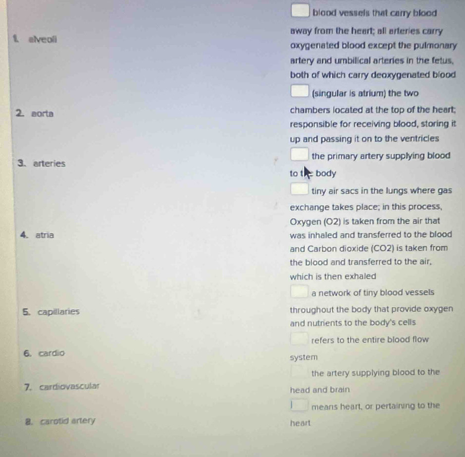 blood vessels that carry blood 
away from the heart; all arteries carry
f elveoli
oxygenated blood except the pulmonary 
artery and umbilical arteries in the fetus.
both of which carry deoxygenated blood
(singular is atrium) the two
2. aorta chambers located at the top of the heart;
responsible for receiving blood, storing it
up and passing it on to the ventricles
3、 arteries the primary artery supplying blood 
to t body
tiny air sacs in the lungs where gas
exchange takes place; in this process,
Oxygen (O2) is taken from the air that
4. atria was inhaled and transferred to the blood
and Carbon dioxide (CO2) is taken from
the blood and transferred to the air,
which is then exhaled
a network of tiny blood vessels
5. capillaries throughout the body that provide oxygen
and nutrients to the body's cells
refers to the entire blood flow
6. cardio
system
the artery supplying blood to the
7. cardiovascular head and brain
mears heart, or pertaining to the
8. carotid artery heart