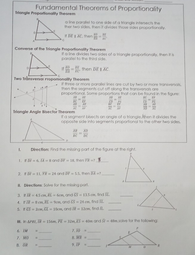 Fundamental Theorems of Proportionality
Triangle Proportionality Theorem
a line parallel to one side of a triangle intersects the
ther two sides, then it divides those sides proportionally.
overline DEparallel overline AC , then
frac overline BDoverline DA=frac overline BEEC.
Converse of the Triangle Proportionality Theorem
If a line divides two sides of a triangle proportionally, then it is
parallel to the third side.
frac overline BDoverline DA=frac overline BEEC , then overline DE||overline AC.
If three or more parallel lines are cut by two or more transversals,
then the segments cut off along the transversals are
proportional. Some proportions that can be found in the figure:
frac overline ABoverline BC=frac overline AEoverline EP frac overline ABoverline CD=frac overline AEoverline FG frac overline BCoverline CD=frac overline EPoverline FG
frac overline ABoverline AC=frac overline AEoverline AP frac overline BCoverline AC=frac overline EPoverline AP frac overline ABoverline AD=frac overline AEoverline AG
Triangle Angle Bisector Theorem
If a segment bisects an angle of a triangle, then it divides the
opposite side into segments proportional to the other two sides.
frac overline ABoverline BC=frac overline ADoverline DC
1. Direction: Find the missing part of the figure at the right.
1. If overline DI=6,overline IA=8 and overline DY=18 , then overline YR=? _
2. If overline DI=11,overline YR=24 and overline DY=5.5 , then overline DA=? _
II. Directions: Solve for the missing part.
3. It overline IR=4.5cm,overline RL=6cm , and overline GS=13.5cm , find overline SL. _
4. If overline IR=8cm,overline RL=9cm , and overline GS=24cm , find overline SL. _
5. If overline GS=2cm,overline GL=10cm , and overline IR=12cm , find /._
III. In △ PRI,overline IR=156m,overline PE=32m,overline ES=40m and overline SI=48m ,solve for the following:
6. overline IM= _ 7. overline IO.= _
7. overline MO= _8. overline MR= _
8. overline OR= _ 9. overline IP= _