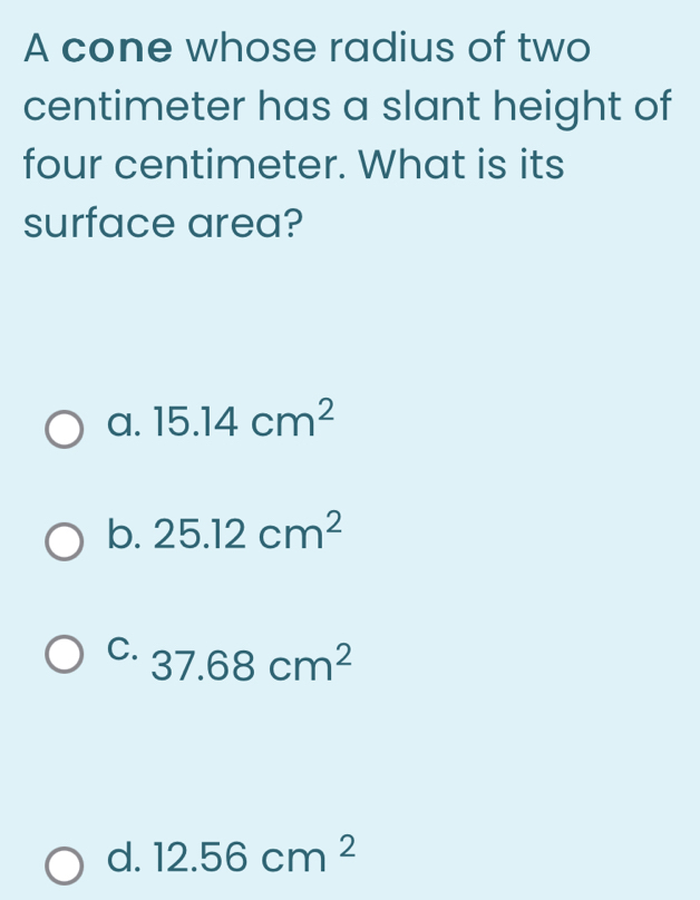 A cone whose radius of two
centimeter has a slant height of
four centimeter. What is its
surface area?
a. 15.14cm^2
b. 25.12cm^2
C. 37.68cm^2
d. 12.56cm^2