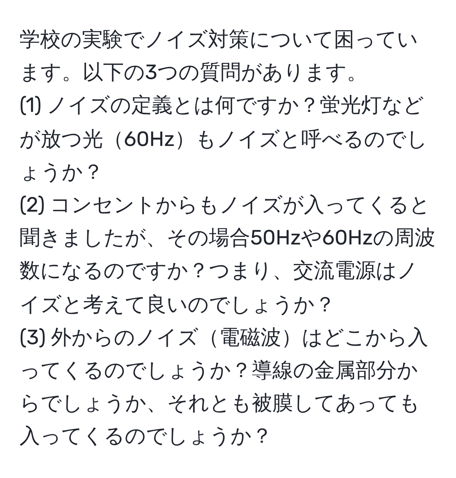 学校の実験でノイズ対策について困っています。以下の3つの質問があります。  
(1) ノイズの定義とは何ですか？蛍光灯などが放つ光60Hzもノイズと呼べるのでしょうか？  
(2) コンセントからもノイズが入ってくると聞きましたが、その場合50Hzや60Hzの周波数になるのですか？つまり、交流電源はノイズと考えて良いのでしょうか？  
(3) 外からのノイズ電磁波はどこから入ってくるのでしょうか？導線の金属部分からでしょうか、それとも被膜してあっても入ってくるのでしょうか？