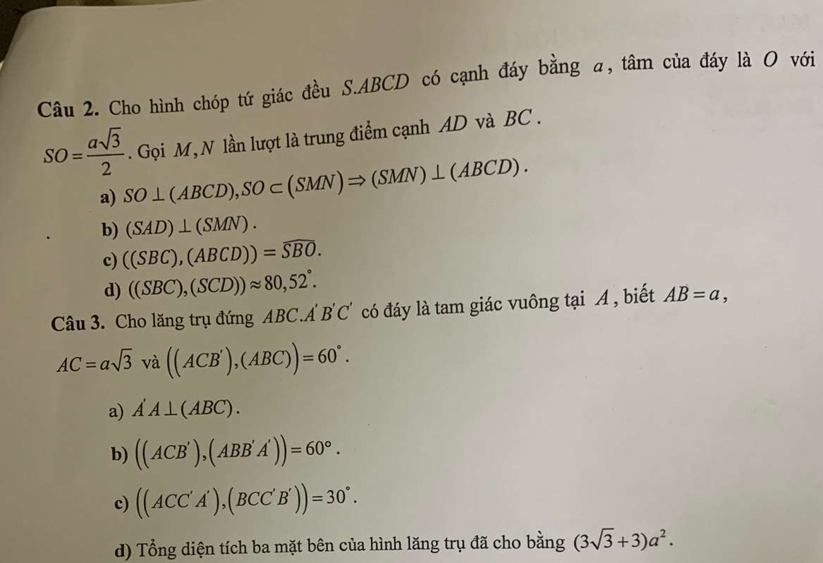 Cho hình chóp tứ giác đều S. ABCD có cạnh đáy bằng a, tâm của đáy là O với
SO= asqrt(3)/2 . Gọi M, N lần lượt là trung điểm cạnh AD và BC.
a) SO⊥ (ABCD), SO⊂ (SMN)Rightarrow (SMN)⊥ (ABCD).
b) (SAD)⊥ (SMN).
c) ((SBC),(ABCD))=widehat SBO.
d) ((SBC),(SCD))approx 80,52°. 
Câu 3. Cho lăng trụ đứng ABC.A B'C' có đáy là tam giác vuông tại A , biết AB=a,
AC=asqrt(3) và ((ACB'),(ABC))=60°.
a) A'A⊥ (ABC).
b) ((ACB'),(ABB'A'))=60°.
c) ((ACC'A'),(BCC'B'))=30°.
d) Tổng diện tích ba mặt bên của hình lăng trụ đã cho bằng (3sqrt(3)+3)a^2.