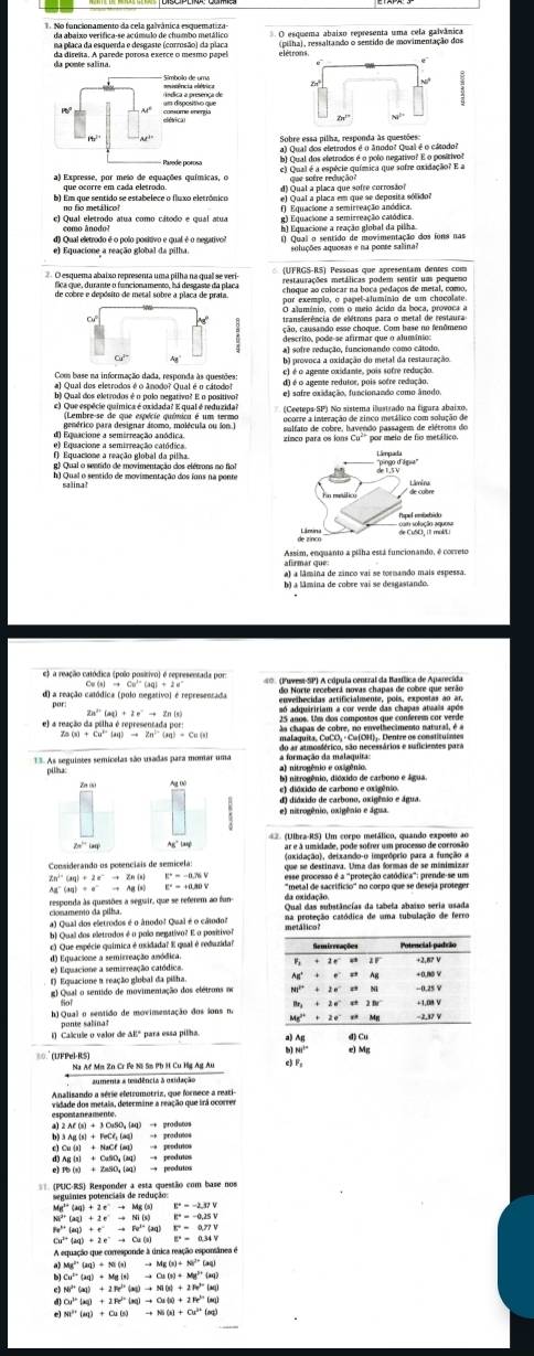 No funcionamento da cela galvânica esquematiza
da abaixo verifica-se acúmulo de chumbo metálico
da poste san marede porosa exerce o mesmo papel
__. Z
Sobre essa pillo apore anodo? Qea1 é o cátodo?
que ocorre em cada eletrodo. d) Qual a placa que sofre corrosão? que sofre redução?
b) Em que sentido se estabelece o fluxo eletrônico se) Qual a placa em que se deposita sólidor
no fio metálico?
c) Qual eletrodo atua como cátodo e qual atua
d) Qual eletrodo é o polo positivo e qual é o negativo?
e) Equacione a reação global da pilha. soluções aquoeas e na poore salina?
*Barqueran ahniro mancscum uma oltano due tarprsl (UFRGS-RS) Pessoas que apresentam dentes com
de cobre e depósito de metal sobre a placa de prata. Bo ennide cn o man eino a en, chooolat.
Cu
descrito, pode-se afirmar que o alumínio:
a) sofre redução, funcionando como câtodo
b) provoca a oxidação do metal da restauração.
e) é o agente oxidante, pois sofre redução.
d) é o agente redutor, pois sofre redução.
b) Qual dos eletrodos é o polo pegativo? E o positivo? e) sofre oxidação, funcionando como ânodo
c) Que espécie química é oxidada? E qual é reduzida? (Ceeteps-SP) No sistema ilustrado na figara abaixo
a gostrico para desienar tamo, molécuta o os          
e) Equacione a semirreação catódica
f) Equacsone a reação global da pilha
g) Qual o sentido de movimentação dos elétrons no flo
h) Qual o sentido de movimentação dos iuns na ponte
 
.';;;;
afirmar que:
a) a lâmina de zinco vai se tormando mais espessa.
b) a lâmina de cobre vai se desgastando.
e) a reação catódica (polo positivo) é representada pors
2s^(10)(st)+2e^-to Zn(s)
dapothadrepersenentalser Ls aloe tileue t compomée que compornt eur varde
Oa chapas de cobre, no envelhecimento natural, é a
(x)+Cu^(2+)(aq)to Zn^(2+)(aq)+Cu(s) malaquita. CuCO₃ · Cu(OH)j. Dentre os constituíaes
13. As seguintes semícelas são usadas para montar uma
b) nitrogênio, dióxido de carbono e água.
e) dióxido de carbono e oxigênio.
e) nitrogênio, oxigênio e água. d) dióxido de carbono, oxigênio e água.
g' la
Considerando os potenciais de semicela:
esse processo é a 'proteção catódica': prende-se um
Zn²' k^2=-a≥slant 0 ''metal de sacrificio' no corpo que se deseja protege.
         
responda às quesiões a seguir, que se referem ao fun da oxidação.
cionameno da pilha.
a) Qual dos eletrodos é o ânodo! Qual é o cátodor metálico?
b) Quail dos eletrodos é o polo negativo? E o positívol
c) Que espécie química é uxidada? E qual é reduzida Remirreações Potencial padrão
d) Equacione a semirreação anódica.
e) Equacione a semirreação catódica. Ag' + e == Ag + 2 0 “ 21 +0.80 V +2.8? V
1) Equacione a reação glubal da pilha
g) Qual o sentido de movimeniação dos elétrons no N1' + 2 e =* Ni -0.25 ￥
h) Qual o sentido de movimentação dos sons n Mg' + 2 e ** Mg −2.37 V
ponte salina?
_
i) Calcule o valor de &Eº para essa pilha. d) Cu
e) Mg
80.(UFPel·RS)
aumenta a tendência à usidação
Analisando a série eletsomotriz, que fornece a reati-
espomaneament vidade dos metais, desermine a reação que irá ocorrer
= (PUC·RS) Responder a esta questão com base nos
seguânies potenciais de redução:
Mg^(2+)(aq)+2e^-to Mg(s) E°=-2.37V
w^(3+)(aq)+1e^-to Ni(s) |t^2=-0.25|
w^(mu)(aq)+e^uto Fe^(iq)(aq) F=0.77V
A equação que corresponde à única reação esponsânea é
Mg^(2+)(aq)+N(s(x)+N)(s)+(aq)
Cu^(2+)(aq)+Mg(s)to Cu(s)+Mg^(2+)(aq)
e Ni^(3+)(aq)+2Rr^(3+)(aq)to M(x)+2N^(3+)(aq)
Cu^(3+)(aq)+2R^(2+)(aq)to Cu(s)+2R^(2+)(aq)
M^(2+)(aq)+Cu(s)to Ni(s)+Cu^(2+)(aq)