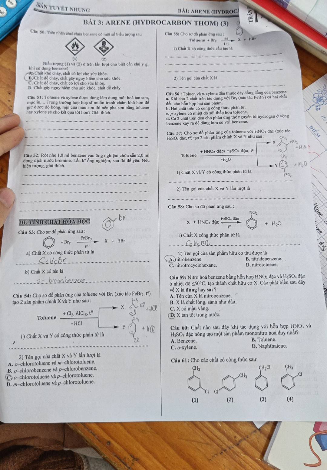 Tản tuyết nhung
bàI: ARENE (HYDROC)
BÀI 3: ARENE (HYDROCARBON THƠM) (3)
Câu 50: Trên nhân chai chứa benzene có một số biểu tượng sau  Câu 55: Cho sơ đồ phân ứng sau :
oluene  as/1:1 -* +HBr
_
1) Chất X có công thức cầu tạo là
(1) (2)
Biểu tượng (1) và (2) ở trên lần lượt cho biết cần chủ ý gi
_
khi sử dụng benzene?
AChất khó cháy, chất có lợi cho sức khỏc.
_
B. Chất dễ cháy, chất gây nguy hiểm cho sức khỏc. 2) Tên gọi của chất X là
C. Chất dễ cháy, chất có lợi cho sức khỏc._
D. Chất gây nguy hiểm cho sức khỏc, chất dễ cháy.
Câu 51: Toluene và xylene được dùng làm dung môi hoà tan sơn, * Câu 56 : Toluen và p-xylene đều thuộc dãy đồng đẳng của benzene
mực in,... Trong trường hợp hoạ sĩ muồn tranh chậm khô hơn đề a. Khi cho 2 chất trên tác dụng với Br₂ (xác tác FeBr₃) cá hai chất
đều cho hỗn hợp hai sản phẩm.
giữ được độ bóng, mịn của màu sơn thì nên pha sơn bằng toluene b. Hai chất trên có cùng công thức phân tử.
hay xylene sẽ cho kết quả tốt hơn? Giải thích.
c. p-xylene có nhiệt độ sôi thấp hơn toluene.
_
d. Cả 2 chất trên đều cho phản ứng thể nguyên tử hydrogen ở vòng
_
benzene xảy ra dễ dàng hơn so với benzene.
Câu 57: Cho sơ đồ phản ứng của toluene với HNO₃ đặc (xúc tác
_ H₂SO₄ đặc, tº) tạo 2 sản phẩm chính X và Y như sau : Cu3
_
x NO_2
,! H_cS
Câu 52: Rót nhẹ 1,0 ml benzene vào ống nghiệm chứa sẵn 2,0 ml Toluene + HNO3 đặc/ H₂SO₄ đặc, tº
-H₂O
Cl
dung dịch nước bromine. Lắc kĩ ống nghiệm, sau đó đề yên. Nêu
hiện tượng, giải thích. 0
Y
_
1) Chất X và Y có công thức phân tử là
_
_
_
2) Tên gọi của chất X và Y lần lượt là
_
_
_
Câu 58: Cho sơ đồ phân ứng sau :
6
III. tíNH CháT HóA học Dv
X+HNO_3dacfrac H_2SO_4.as□ +H_2+H_2O
Câu 53: Cho sơ đồ phản ứng sau :
1) Chất X công thức phân tử là
+ Br2 frac FeBr_3t°X+HBr _
a) Chất X có công thức phân tử là
2) Tên gọi của sản phẩm hữu cơ thu được là
_A. nitrobenzene. B. nitridebenzene.
C. nitrotrocyclohexane. D. nitrotoluene.
b) Chất X có tên là
_
Câu 59: Nitro hoá benzene bằng hỗn hợp HNO_3da c và H₂SO₄ đặc
ở nhiệt ở 10≤ 50°C , tạo thành chất hữu cơ X. Các phát biểu sau đây
về X là đúng hay sai ?
Câu 54: Cho sơ đồ phản ứng của toluene với Br₂ (xúc tác FeBr₃, t°) A. Tên của X là nitrobenzene.
tạo 2 sản phầm chính X và Y như sau : B. X là chất lỏng, sánh như dầu.
C. X có màu vàng.
Toluene frac +Cl_2,AlCl_3,t^0-HCl D X tan tốt trong nước.
Y  Câu 60: Chất nào sau đây khi tác dụng với hỗn hợp HNO, và
1) Chất X và Y có công thức phân tử là  H₂SO₄ đặc nóng tạo một sản phẩm mononitro hoá duy nhất?
A. Benzene. B. Toluene.
C. o-xylene. D. Naphthalene.
2) Tên gọi của chất X và Y lần lượt là
A. o-chlorotoluene và m--chlorotoluene.  Câu 61: Cho các chất có công thức sau:
B. ρ-chlorobenzene và p-chlorobenzene.
CH_3
CH_2 Cl CH_3
C. o-chlorotoluene và p-chlorotoluene.
CH_3
Cl
D. m--chlorotoluene và p-chlorotoluene.
Cl Cl
(1) (2) (3) (4)
