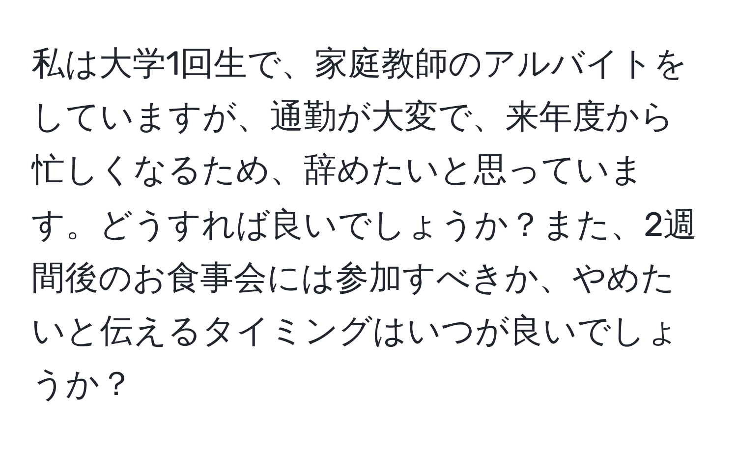 私は大学1回生で、家庭教師のアルバイトをしていますが、通勤が大変で、来年度から忙しくなるため、辞めたいと思っています。どうすれば良いでしょうか？また、2週間後のお食事会には参加すべきか、やめたいと伝えるタイミングはいつが良いでしょうか？