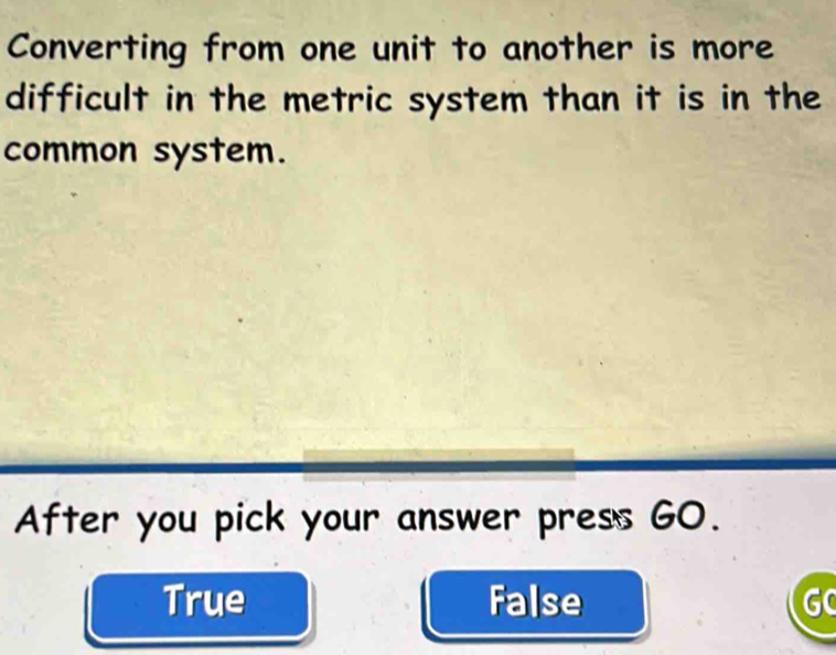 Converting from one unit to another is more
difficult in the metric system than it is in the
common system.
After you pick your answer press GO.
True False GC