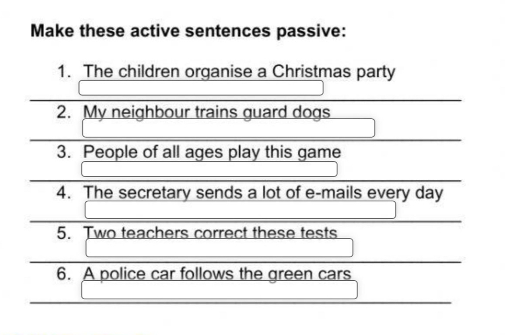 Make these active sentences passive: 
1. The children organise a Christmas party 
2. My neighbour trains guard dogs 
3. People of all ages play this game 
4. The secretary sends a lot of e-mails every day 
5. Two teachers correct these tests 
6. A police car follows the green cars