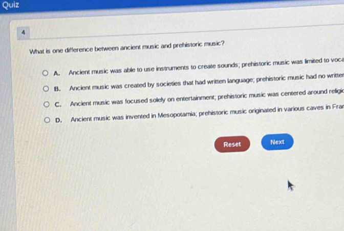 What is one difference between ancient music and prehistoric music?
A. Ancient music was able to use instruments to create sounds; prehistoric music was limited to voca
B. Ancient music was created by societies that had written language; prehistoric music had no writter
C. Ancient music was focused solely on entertainment; prehistoric music was centered around religic
D. Ancient music was invented in Mesopotamia; prehistoric music originated in various caves in Frar
Reset Next